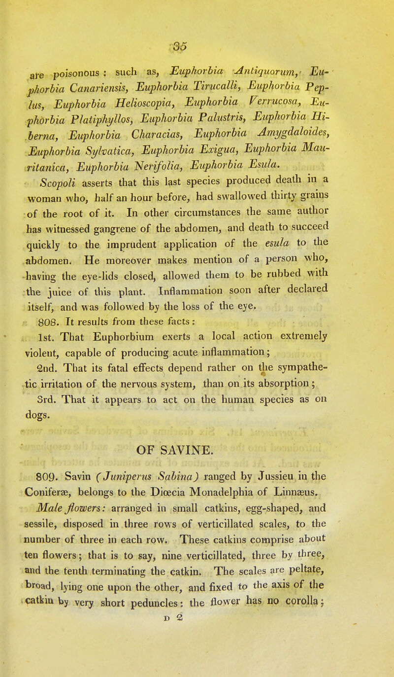 are poisonous : such as, Euphorbia Antiquorum,' Eu- phorbia Canariensis, Euphorbia Tirucalli, Euphorbia Pep- lus, Euphorbia Helioscopia, Euphorbia Verrucosa, Eu- phorbia Platiphyllos, Euphorbia Palustris, Euphorbia Hi- bema, Euphorbia Characias, Euphorbia Amygdaloides, Euphorbia Syhatica, Euphorbia Exigua, Euphorbia Mau- ritanica, Euphorbia Nerifolia, Euphorbia Esula. Scopoli asserts that this last species produced death in a woman who, half an hour before, had swallowed thirty grains of the root of it. In other circumstances the same author has witnessed gangrene of the abdomen, and death to succeed quickly to the imprudent application of the esula to the abdomen. He moreover makes mention of a person who, having the eye-lids closed, allowed them to be rubbed with the juice of this plant. Inflammation soon after declared itself, and was followed by the loss of the eye. 808. It results from these facts: 1st. That Euphorbium exerts a local action extremely violent, capable of producing acute inflammation; 2nd. That its fatal effects depend rather on the sympathe- tic irritation of the nervous system, than on its absorption; 3rd. That it appears to act on the human species as on dogs. OF SAVINE. 809. Savin (Juniperus Sabina) ranged by Jussieu in the Coniferae, belongs to the Dioecia Monadelphia of Linnasus. Male flowers: arranged in small catkins, egg-shaped, and sessile, disposed in three rows of verticillated scales, to the number of three in each row. These catkins comprise about ten flowers; that is to say, nine verticillated, three by three, and the tenth terminating the catkin. The scales are peltate, broad, lying one upon the other, and fixed to the axis of the catkin by very short peduncles: the flower has no corolla; d 2