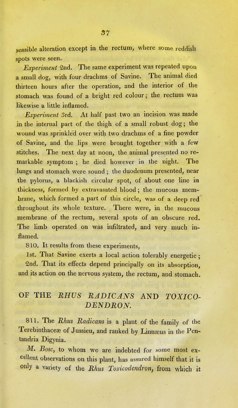 57 sensible alteration except in the rectum, where some reddish spots were seen. Experiment 2nd. The same experiment was repeated upon a small dog, with four -drachms of Savine. The animal died thirteen hours after the operation, and the interior of the stomach was found of a bright red colour; the rectum was likewise a little inflamed. Experiment 3rd. At half past two an incision was made in the internal part of the thigh of a small robust dog; the wound was sprinkled over with two drachms of a fine powder of Savine, and the lips were brought together with a few stitches. The next day at noon, the animal presented no re- markable symptom ; he died however in the night. The lungs and stomach were sound ; the duodenum presented, near the pylorus, a blackish circular spot, of about one line in thickness, formed by extravasated blood ; the mucous mem- brane, which formed a part of this circle, was of a deep red throughout its whole texture. There were, in the mucous membrane of the rectum, several spots of an obscure red. The limb operated on was infiltrated, and very much in- flamed. 810. It results from these experiments, 1st. That Savine exerts a local action tolerably energetic; 2nd. That its effects depend principally on its absorption, and its action on the nervous system, the rectum, and stomach. OF THE RHUS RADICANS AND TOXICO- DENDRON. 811. The Rhus Radicans is a plant of the family of the Terebinthaceae of Jussieu, and ranked by Linnaeus in the Pcn- tandria Digynia. M. Bosc, to whom we are indebted for some most ex- cellent observations on this plant, has assured himself that it is only a variety of the Rhus Toxicodendron, from which it