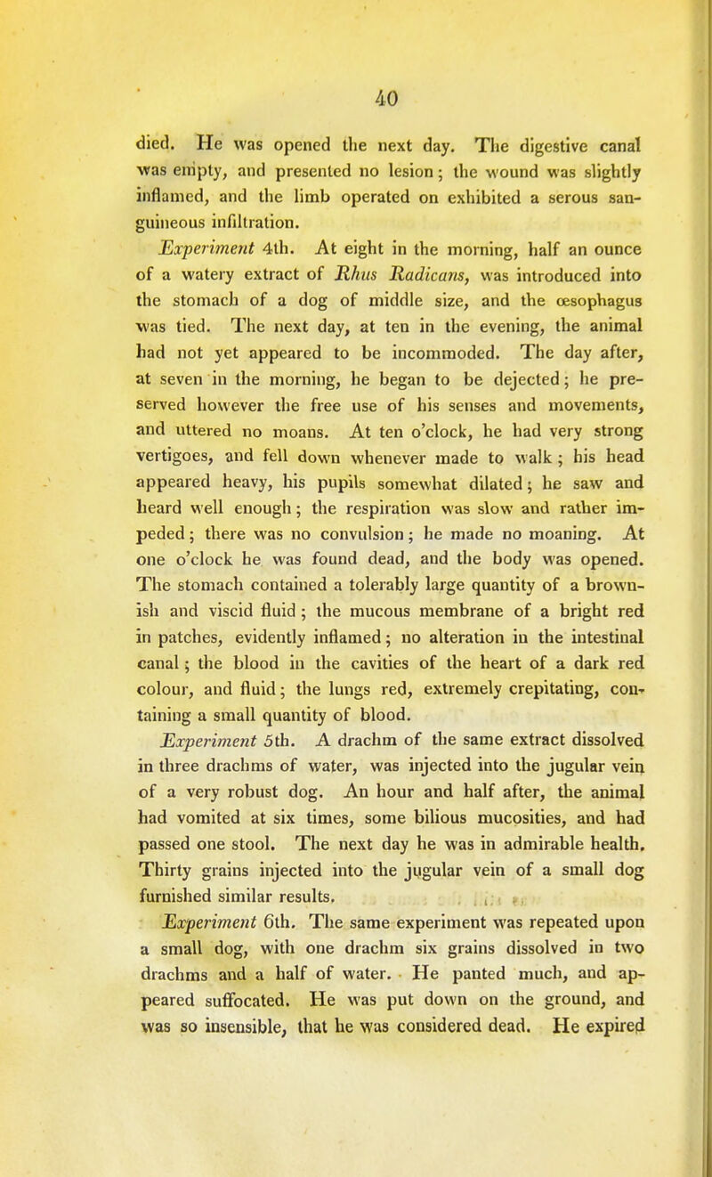 died. He was opened the next day. The digestive canal was empty, and presented no lesion; the wound was slightly inflamed, and the limb operated on exhibited a serous san- guineous infiltration. Experiment 4th. At eight in the morning, half an ounce of a watery extract of Rhus Radicans, was introduced into the stomach of a dog of middle size, and the oesophagus was tied. The next day, at ten in the evening, the animal had not yet appeared to be incommoded. The day after, at seven in the morning, he began to be dejected; he pre- served however the free use of his senses and movements, and uttered no moans. At ten o'clock, he had very strong vertigoes, and fell down whenever made to walk ; his head appeared heavy, his pupils somewhat dilated; he saw and heard well enough; the respiration was slow and rather im- peded ; there was no convulsion; he made no moaning. At one o'clock he was found dead, and the body was opened. The stomach contained a tolerably large quantity of a brown- ish and viscid fluid ; the mucous membrane of a bright red in patches, evidently inflamed; no alteration in the intestinal canal; the blood in the cavities of the heart of a dark red colour, and fluid; the lungs red, extremely crepitating, con- taining a small quantity of blood. Experiment 5th. A drachm of the same extract dissolved in three drachms of water, was injected into the jugular vein of a very robust dog. An hour and half after, the animal had vomited at six times, some bilious mucosities, and had passed one stool. The next day he was in admirable health. Thirty grains injected into the jugular vein of a small dog furnished similar results. Experiment 6th. The same experiment was repeated upon a small dog, with one drachm six grains dissolved in two drachms and a half of water. He panted much, and ap- peared suffocated. He was put down on the ground, and was so insensible, that he was considered dead. He expired