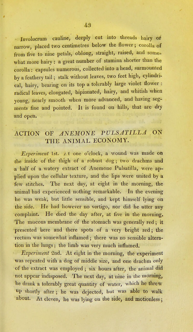 r A3 Involucrum cauline, deeply cut into threads hairy or narrow, placed two centimetres below the flower; corolla of from five to nine petals, oblong, straight, raised, and some- what more hairy : a great number of stamina shorter than the corolla: capsules numerous, collected into a head, surmounted by a feathery tail; stalk without leaves, two feet high, cylindri- cal, hairy, bearing on its top a tolerably large violet flower : radical leaves, elongated, bipinnated, hairy, and whitish when young, nearly smooth when more advanced, and having seg- ments fine and pointed. It is found on hills, that are dry and open. ACTION OF JNEMONE PULSJTILLJ ON THE ANIMAL ECONOMY. Experiment 1st. ±. t one o'clock, a wound was made on the inside of the thigh of a robust dog; two drachms and a half of a watery extract of Anemone Pulsatilla, were ap- plied upon the cellular texture, and the lips were united by a few stitches. The next day, at eight in the morning, the animal had experienced nothing remarkable. In the evening he was weak, but little sensible, and kept himself lying on the side. He had however no vertigo, nor did he utter any complaint. He died the day after, at five in the morning. The mucous membrane of the stomach was generally red; it presented here and there spots of a very bright red; the rectum was somewhat inflamed; there was no sensible altera- tion in the lungs; the limb was very much inflamed. Experiment 2nd. At eight in the morning, the experiment was repeated with a dog of middle size, and one drachm only of the extract was employed ; six hours after, the animal did not appear indisposed. The next day, at nine in the morning, he drank a tolerably great quantity of water, which he threw UP shortly after; he was dejected, but was able to walk about. At eleven, he was lying on the side, and motionless;