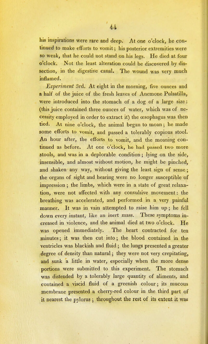 his inspirations were rare and deep. At one o'clock, be con- tinued to make efforts to vomit; his posterior extremities were so weak, that he could not stand on his legs. He died at four o'clock. Not the least alteration could be discovered by dis- section, in the digestive canal. The wound was very much inflamed. Experiment 3rd. At eight in the morning, five ounces and a half of the juice of the fresh leaves of Anemone Pulsatilla, were introduced into the stomach of a dog of a large size: (this juice contained three ounces of water, which was of ne- cessity employed in order to extract it) the oesophagus was then tied. At nine o'clock, the animal began to moan; he made some efforts to vomit, and passed a tolerably copious stool. An hour after, the efforts to vomit, and the moaning con- tinued as before. At one o'clock, he had passed two more stools, and was in a deplorable condition; lying on the side, insensible, and almost without motion, he might be pinched, and shaken any way, without giving the least sign of sense; the organs of sight and hearing were no longer susceptible of impression ; the limbs, which were in a state of great relaxa- tion, were not affected with any convulsive movement: the breathing was accelerated, and performed in a very painful manner. It was in vain attempted to raise him up; he fell down every instant, like an inert mass. These symptoms in- creased in violence, and the animal died at two o'clock. He was opened immediately. The heart contracted for ten minutes; it was then cut into; the blood contained in the ventricles was blackish and fluid; the lungs presented a greater degree of density than natural; they were not very crepitating, and sunk a little in water, especially when the more dense portions were submitted to this experiment. The stomach was distended by a tolerably large quantity of aliments, and contained a viscid fluid of a greenish colour; its mucous membrane presented a cherry-red colour in the third part of it nearest the pylorus; throughout the rest of its extent it was