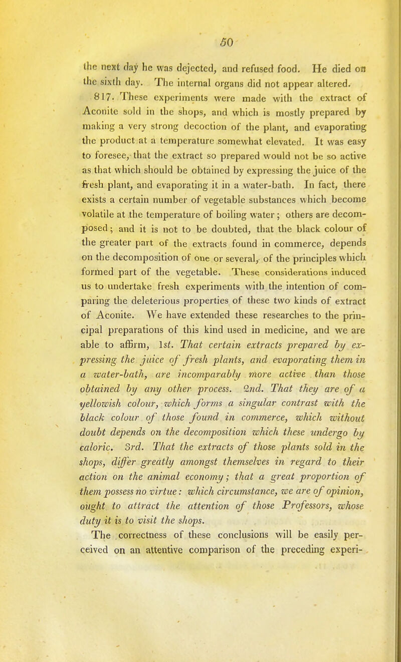 the next day he was dejected, and refused food. He died on the sixth day. The internal organs did not appear altered. 817. These experiments were made with the extract of Aconite sold in the shops, and which is mostly prepared by making a very strong decoction of the plant, and evaporating the product at a temperature somewhat elevated. It was easy to foresee, that the extract so prepared would not be so active as that which should be obtained by expressing the juice of the fresh plant, and evaporating it in a water-bath. In fact, there exists a certain number of vegetable substances which become volatile at the temperature of boiling water; others are decom- posed ; and it is not to be doubted, that the black colour of the greater part of the extracts found in commerce, depends on the decomposition of one or several, of the principles which formed part of the vegetable. These considerations induced us to undertake fresh experiments with the intention of com- paring the deleterious properties of these two kinds of extract of Aconite. We have extended these researches to the prin- cipal preparations of this kind used in medicine, and we are able to affirm, \st. That certain extracts prepared by ex- pressing the juice of fresh plants, and evaporating them in a water-bath, arc incomparably more active than those obtained by any other process. 2nd. That they are of a yellozvish colour, zohich forms a si?igular contrast with the black colour of those found in commerce, which without doubt depends on the decomposition which these -undergo by caloric. 3rd. That the extracts of those plants sold in the shops, differ greatly amongst themselves m regard to their action on the animal economy; that a great proportion of them possess no virtue: which circumstance, we are of opinion, ought to attract the attention of those Professors, whose duty it is to visit the shops. The correctness of these conclusions will be easily per- ceived on an attentive comparison of the preceding experi-