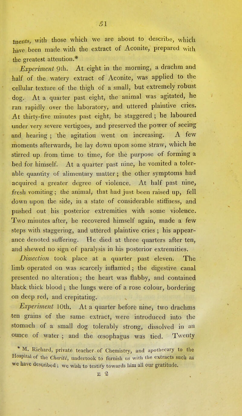 61 tnents, with those which we are about to describe, which have been made with the extract of Aconite, prepared with the greatest attention.* Experiment 9th. At eight in the morning, a drachm and half of the watery extract of Aconite, was applied to the cellular texture of the thigh of a small, but extremely robust dog. At a quarter past eight, the animal was agitated, he ran rapidly over the laboratory, and uttered plaintive cries. At thirty-five minutes past eight, he staggered ; he laboured under very severe vertigoes, and preserved the power of seeing and hearing ; the agitation went on increasing. A few moments afterwards, he lay down upon some straw, which he stirred up from time to time, for the purpose of forming a bed for himself. At a quarter past nine, he vomited a toler- able quantity of alimentary matter; the other symptoms had acquired a greater degree of violence. At half past nine, fresh vomiting; the animal, that had just been raised up, fell down upon the side, iu a state of considerable stiffness, and pushed out his posterior extremities with some violence. Two minutes after, he recovered himself again, made a few steps with staggering, and uttdred plaintive cries ; his appear- ance denoted suffering. He died at three quarters after ten, and shewed no sign of paralysis in his posterior extremities. Dissection took place at a quarter past eleven. The limb operated on was scarcely inflamed; the digestive canal presented no alteration; the heart was flabby, and contained black thick blood ; the lungs were of a rose colour, bordering on deep red, and crepitating. Experiment 10th. At a quarter before nine, two drachms ten grains of the same extract, were introduced into the stomach of a small dog tolerably strong, dissolved in an ounce of water ; and the oesophagus was tied. Twenty * M. Richard, private teacher of Chemistry, and apothecary to the Hospital of the Clmrite, undertook to furnish us with the extracts such as we have described; we wish to testify towards him all our gratitude. E 3