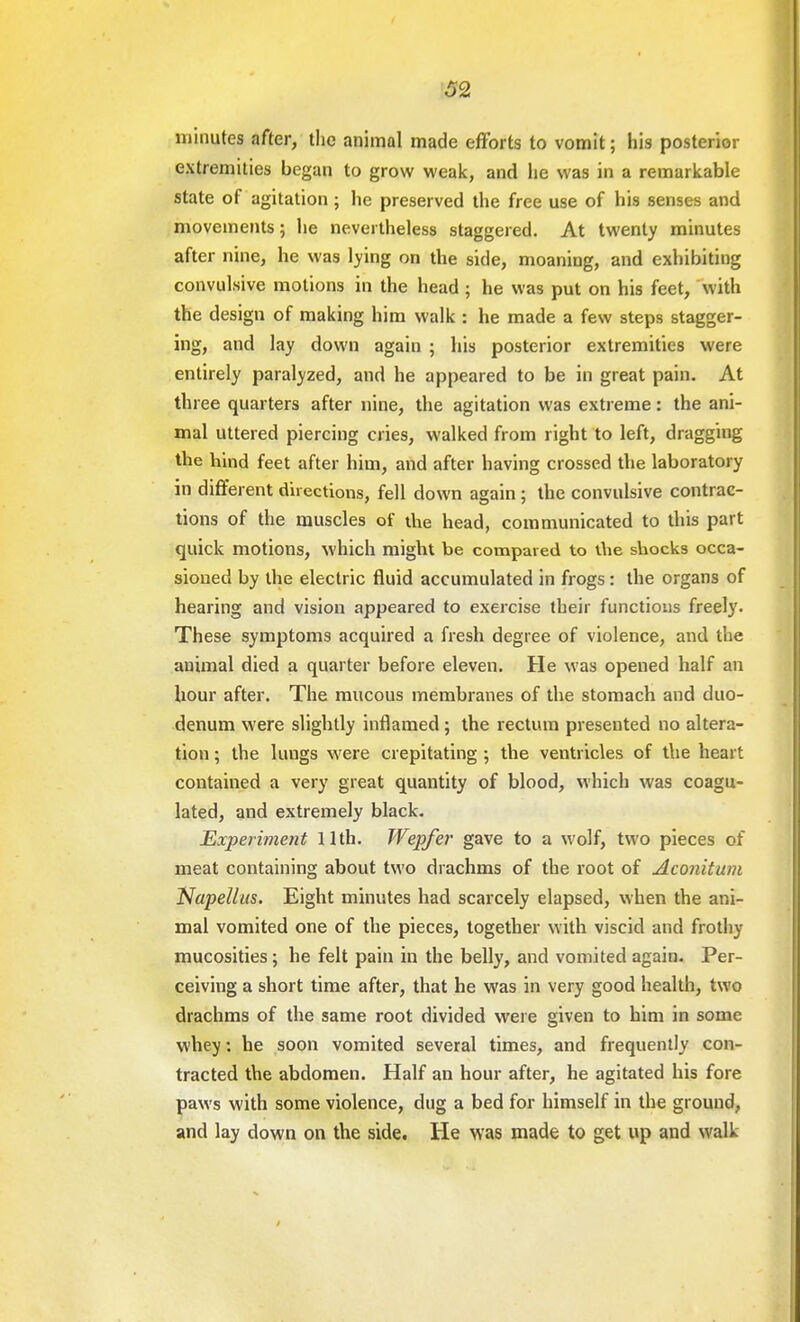 minutes after, the animal made efforts to vomit; his posterior extremities began to grow weak, and he was in a remarkable state of agitation ; lie preserved the free use of his senses and movements; he nevertheless staggered. At twenty minutes after nine, he was lying on the side, moaning, and exhibiting convulsive motions in the head; he was put on his feet, with the design of making him walk : he made a few steps stagger- ing, and lay down again ; his posterior extremities were entirely paralyzed, and he appeared to be in great pain. At three quarters after nine, the agitation was extreme: the ani- mal uttered piercing cries, walked from right to left, dragging the hind feet after him, and after having crossed the laboratory in different directions, fell down again ; the convulsive contrac- tions of the muscles of die head, communicated to this part quick motions, which might be compared to die shocks occa- sioned by the electric fluid accumulated in frogs: the organs of hearing and vision appeared to exercise their functions freely. These symptoms acquired a fresh degree of violence, and the animal died a quarter before eleven. He was opened half an hour after. The mucous membranes of the stomach and duo- denum were slightly inflamed; the rectum presented no altera- tion ; the lungs were crepitating ; the ventricles of the heart contained a very great quantity of blood, which was coagu- lated, and extremely black. Experiment 11th. Wepfer gave to a wolf, two pieces of meat containing about two drachms of the root of Aconitum NapeUus. Eight minutes had scarcely elapsed, when the ani- mal vomited one of the pieces, together with viscid and frothy mucosities; he felt pain in the belly, and vomited again. Per- ceiving a short time after, that he was in very good health, two drachms of the same root divided were given to him in some whey: he soon vomited several times, and frequently con- tracted the abdomen. Half an hour after, he agitated his fore paws with some violence, dug a bed for himself in the ground, and lay down on the side. He was made to get up and walk