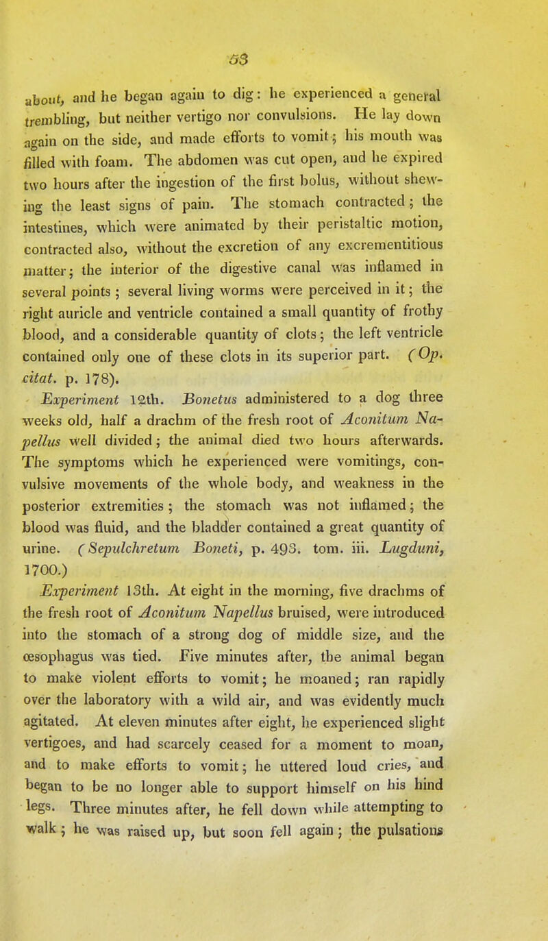 S3 about, and he began agaiu to dig: he experienced a general trembling, but neither vertigo nor convulsions. He lay down again on the side, and made efforts to vomit 5 his mouth was filled with foam. The abdomen was cut open, and he expired two hours after the ingestion of the first bolus, without shew- ing the least signs of pain. The stomach contracted ; the intestines, which were animated by their peristaltic motion, contracted also, without the excretion of any excrementitious matter; the interior of the digestive canal was inflamed in several points ; several living worms were perceived in it; the right auricle and ventricle contained a small quantity of frothy blood, and a considerable quantity of clots; the left ventricle contained only one of these clots in its superior part. (Op. citat. p. 178). Experiment 12th. Bonetus administered to a dog three weeks old, half a drachm of the fresh root of Aconitum Na- pellus well divided; the animal died two hours afterwards. The symptoms which he experienced were vomitings, con- vulsive movements of the whole body, and weakness in the posterior extremities ; the stomach was not inflamed; the blood was fluid, and the bladder contained a great quantity of urine. (Sepulchretum Boneti, p. 493. torn. iii. Lugduni, 1700.) Experiment 13th. At eight in the morning, five drachms of the fresh root of Aconitum Napellus bruised, were introduced into the stomach of a strong dog of middle size, and the oesophagus was tied. Five minutes after, the animal began to make violent efforts to vomit; he moaned; ran rapidly over the laboratory with a wild air, and was evidently much agitated. At eleven minutes after eight, he experienced slight vertigoes, and had scarcely ceased for a moment to moan, and to make efforts to vomit; he uttered loud cries, and began to be no longer able to support himself on his hind legs. Three minutes after, he fell down while attempting to walk ; he was raised up, but soon fell again ; the pulsations