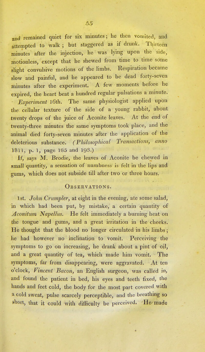 a,id remained quiet for six minutes; he then vomited, and attempted to walk ; but staggered as if drunk. Thirteen minutes after the injection, he was lying upon the side, motionless, except that he shewed from time to time some slight convulsive motions of the limbs. Respiration became slow and painful, and he appeared to be dead forty-seven minutes after the experiment. A few moments before he expired, the heart beat a hundred regular pulsations a minute. Experiment 16th. The same physiologist applied upon the cellular texture of the side of a young rabbit, about twenty drops of the juice of Aconite leaves. At the end of twenty-three minutes the same symptoms took place, and the animal died forty-seven minutes after the application of the deleterious substance. (Philosophical Transactions, anno 1811, p. 1, page 135 and 193.) If, says M. Brodie, the leaves of Aconite be chewed in small quantity, a sensation of numbness is felt in the lips and gums, which does not subside till after two or three hours. Observations. 1st. John Crumpler, at eight in the evening, ate some salad, in which had been put, by mistake, a certain quantity of Aconitum Napelhis. He felt immediately a burning heat on the tongue and gums, and a great irritation in the cheeks. He thought that the blood no longer circulated in his limbs; he had however no inclination to vomit. Perceiving the symptoms to go on increasing, he drank about a pint of oil, and a great quantity of tea, which made him vomit. The symptoms, far from disappearing, were aggravated. At ten o'clock, Vincent Bacon, an English surgeon, was called in, and found the patient in bed, his eyes and teeth fixed, the hands and feet cold, the body for the most part covered with a cold sweat, pulse scarcely perceptible, and the breathing so short, that it could with difficulty be perceived. He made