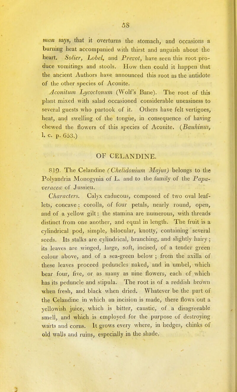 5S man says, that it overturns the stomach, and occasions a burning heat accompanied with thirst and anguish about the heart. Solier, hobel, and Prevol, have seen this root pro- duce vomitings and stools. How then could it happen that the ancient Authors have announced this root as the antidote of the other species of Aconite. Aconitum Lycoctonum (Wolf's Bane). The root of this plant mixed with salad occasioned considerable uneasiness to several guests who partook of it. Others have felt vertigoes, heat, and swelling of the tongue, in consequence of having chewed the flowers of this species of Aconite. (Baiihinus, 1. c. p. 653.) OF CELANDINE. SIQ. The Celandine ( Chelidoniwn Majus) belongs to the Polyandria Monogynia of L. and to the family of the Papa- veracece of Jussieu. Characters. Calyx caducous, composed of two oval leaf- lets, concave : corolla, of four petals, nearly round, open, and of a yellow gilt: the stamina are numerous, with threads distinct from one another, and equal in length. The fruit is a cylindrical pod, simple, bilocular, knotty, containing several seeds. Its stalks are cylindrical, branching, and slightly hairy: its leaves are winged, large, soft, incised, of a tender green colour above, and of a sea-green below ; from the axilla of these leaves proceed peduncles naked, and in umbel, which bear four, five, or as many as nine flowers, each of which has its peduncle and stipula. The root is of a reddish brown when fresh, and black when dried. Whatever be the part of the Celandine in which an incision is made, there flows out a yellowish juice, which is bitter, caustic, of a disagreeable smell, and which is employed for the purpose of destroying wai ts and corns. It grows every where, in hedges, chinks of old walls and ruins, especially in the shade.