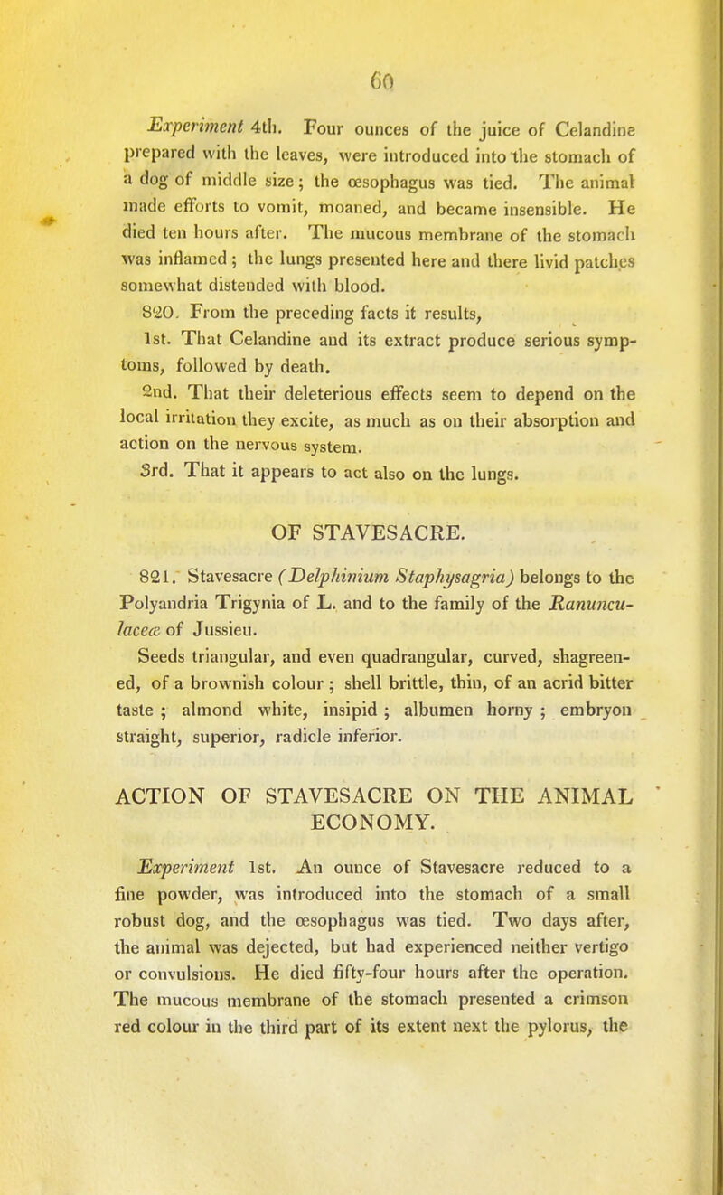 Experiment 4th. Four ounces of the juice of Celandine prepared with the leaves, were introduced into the stomach of a dog of middle size; the oesophagus was tied. The animal made efforts to vomit, moaned, and became insensible. He died ten hours after. The mucous membrane of the stomach was inflamed ; the lungs presented here and there livid patches somewhat distended with blood. 820. From the preceding facts it results, 1st. That Celandine and its extract produce serious symp- toms, followed by death. 2nd. That their deleterious effects seem to depend on the local irritation they excite, as much as on their absorption and action on the nervous system. 3rd. That it appears to act also on the lungs. OF STAVES ACRE. 821. Stavesacre (Delphinium Staphysagria) belongs to the Polyandria Trigynia of L. and to the family of the Ranuncu- lacecc of Jussieu. Seeds triangular, and even quadrangular, curved, shagreen- ed, of a brownish colour ; shell brittle, thin, of an acrid bitter taste ; almond white, insipid ; albumen horny ; embryon straight, superior, radicle inferior. ACTION OF STAVESACRE ON THE ANIMAL ECONOMY. Experiment 1st. An ounce of Stavesacre reduced to a fine powder, was introduced into the stomach of a small robust dog, and the oesophagus was tied. Two days after, the animal was dejected, but had experienced neither vertigo or convulsions. He died fifty-four hours after the operation. The mucous membrane of the stomach presented a crimson red colour in the third part of its extent next the pylorus, the