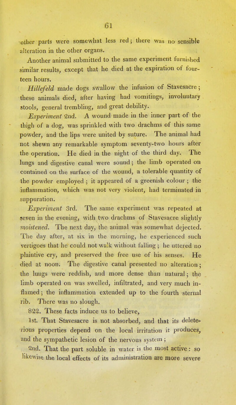 other parts were somewhat less red; there was no sensible alteration in the other organs. Another animal submitted to the same experiment furnished similar results, except that he died at the expiration of four- teen hours. Hillefeld made dogs swallow the infusion of Stavesacre; these animals died, after having had vomitings, involuntary stools, general trembling, and great debility. Experiment 2nd. A wound made in the inner part of the thigh of a dog, was sprinkled with two drachms of this same powder, and the lips were united by suture. The animal had not shewn any remarkable symptom seventy-two hours after the operation. He died in the night of the third day. The lungs and digestive canal were sound; the limb operated on contained on the surface of the wound, a tolerable quantity of the powder employed ; it appeared of a greenish colour ; the inflammation, which was not very violent, had terminated in suppuration. Experiment 3rd. The same experiment was repeated at seven in the evening, with two drachms of Stavesacre slightly moistened. The next day, the animal was somewhat dejected. The day after, at six in the morning, he experienced such vertigoes that he could not walk without falling; he uttered no plaintive cry, and preserved the free use of his senses. He died at noon. The digestive canal presented no alteration; the lungs were reddish, and more dense than natural; the limb operated on was swelled, infiltrated, and very much in- flamed ; the inflammation extended up to the fourth sternal rib. There was no slough. 822. These facts induce us to believe, 1st. That Stavesacre is not absorbed, and that its delete- rious properties depend on the local irritation it produces, and the sympathetic lesion of the nervous system; find. That the part soluble in water is the most active: so likewise the local effects of its administration are more severe