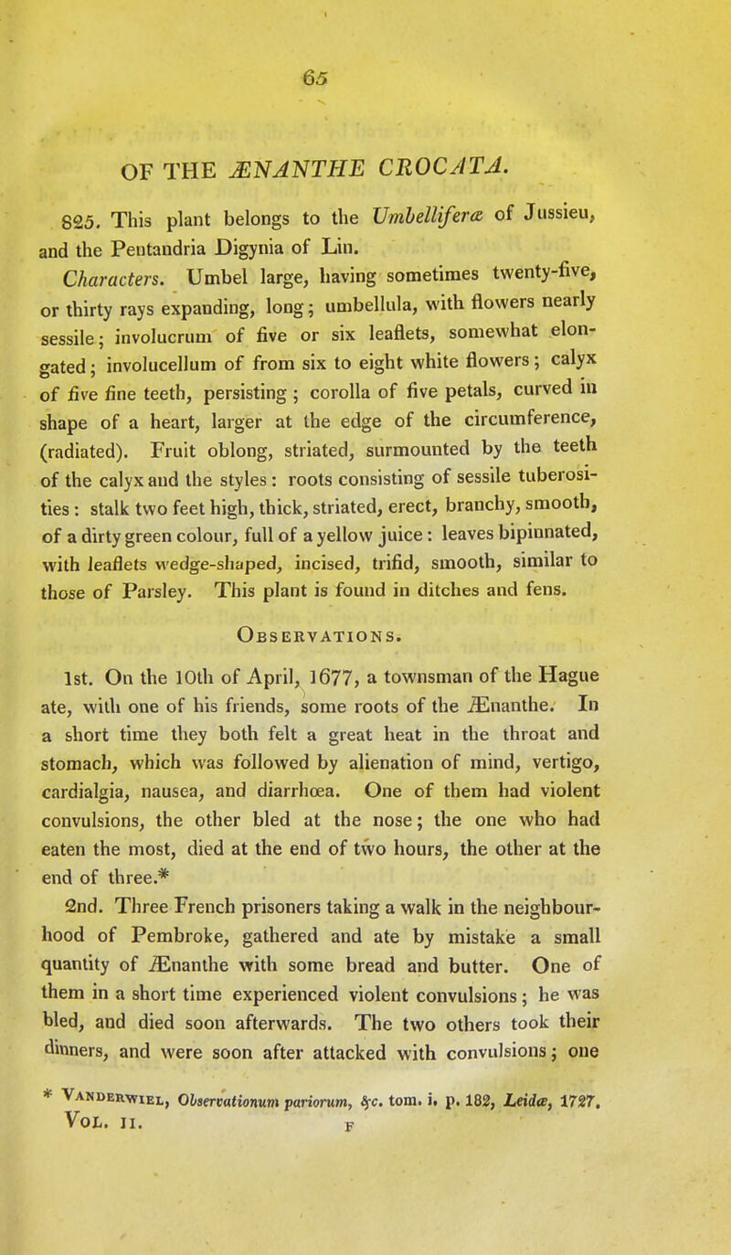 OF THE jENANTHE CROCATA. 825. This plant belongs to the Vmbellifera of Jussieu, and the Pentandria Digynia of Lin. Characters. Umbel large, having sometimes twenty-five, or thirty rays expanding, long; umbellula, with flowers nearly sessile; involucrum of five or six leaflets, somewhat elon- gated ; involucellum of from six to eight white flowers; calyx of five fine teeth, persisting ; corolla of five petals, curved m shape of a heart, larger at the edge of the circumference, (radiated). Fruit oblong, striated, surmounted by the teeth of the calyx and the styles : roots consisting of sessile tuberosi- ties : stalk two feet high, thick, striated, erect, branchy, smooth, of a dirty green colour, full of a yellow juice: leaves bipinnated, with leaflets wedge-shaped, incised, trifid, smooth, similar to those of Parsley. This plant is found in ditches and fens. Observations. 1st. On the 10th of April, 1677, a townsman of the Hague ate, with one of his friends, some roots of the iEnanthe. In a short time they both felt a great heat in the throat and stomach, which was followed by alienation of mind, vertigo, cardialgia, nausea, and diarrhoea. One of them had violent convulsions, the other bled at the nose; the one who had eaten the most, died at the end of two hours, the other at the end of three.* 2nd. Three French prisoners taking a walk in the neighbour- hood of Pembroke, gathered and ate by mistake a small quantity of iEnanthe with some bread and butter. One of them in a short time experienced violent convulsions; he was bled, and died soon afterwards. The two others took their dinners, and were soon after attacked with convulsions j one * Vandwiel, Olsercationum pariorum, %c. torn. i. p. 182, Leida, 1727. Vol. ii. F