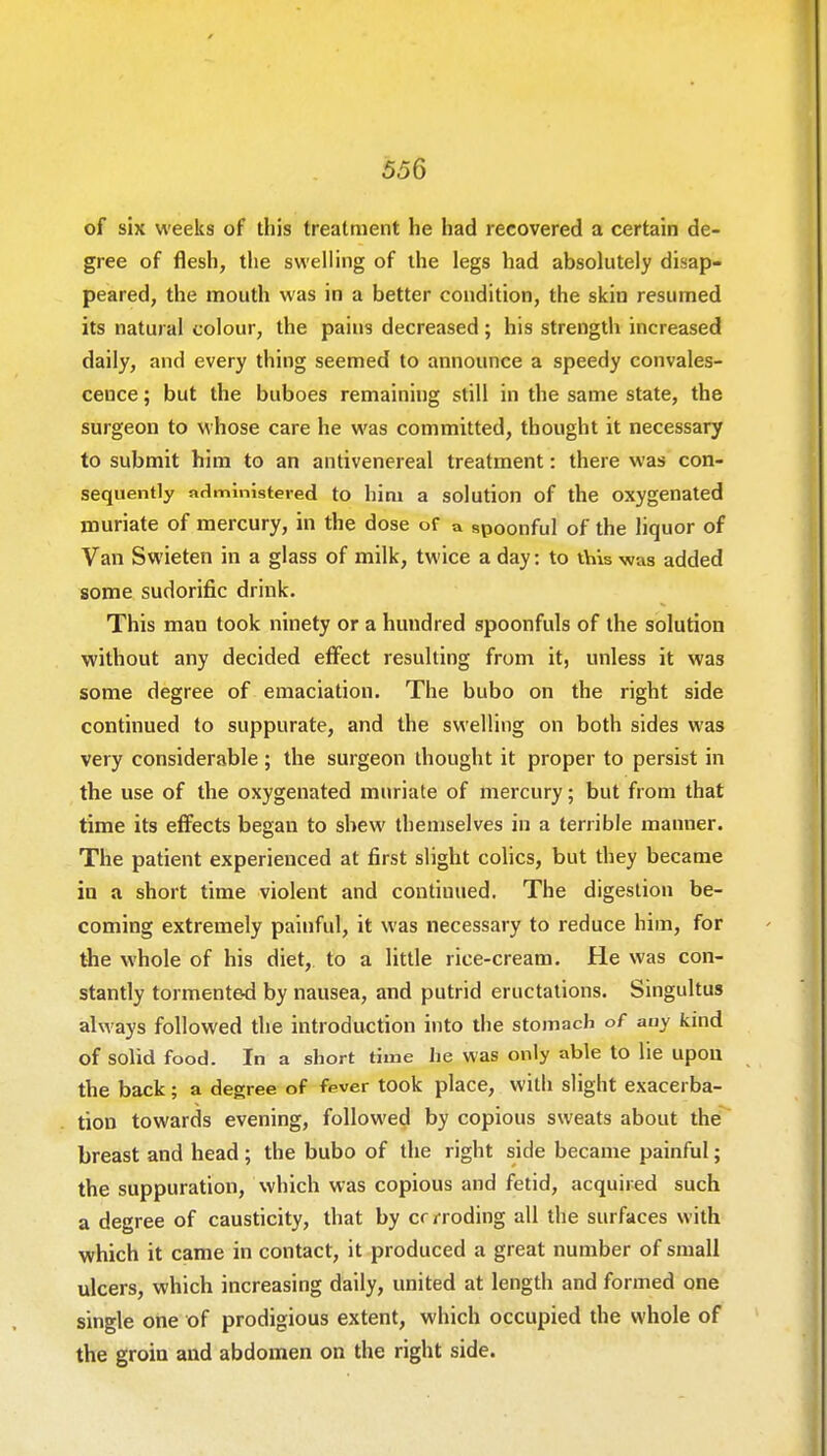 of six weeks of this treatment he had recovered a certain de- gree of flesh, the swelling of the legs had absolutely disap- peared, the mouth was in a better condition, the skin resumed its natural colour, the pains decreased; his strength increased daily, and every thing seemed to announce a speedy convales- cence ; but the buboes remaining still in the same state, the surgeon to whose care he was committed, thought it necessary to submit him to an antivenereal treatment: there was con- sequently administered to hini a solution of the oxygenated muriate of mercury, in the dose of a spoonful of the liquor of Van Swieten in a glass of milk, tw ice a day: to this was added some sudorific drink. This man took ninety or a hundred spoonfuls of the solution without any decided effect resulting from it, unless it was some degree of emaciation. The bubo on the right side continued to suppurate, and the swelling on both sides was very considerable; the surgeon thought it proper to persist in the use of the oxygenated muriate of mercury; but from that time its effects began to shew themselves in a terrible manner. The patient experienced at first slight colics, but they became in a short time violent and continued. The digestion be- coming extremely painful, it was necessary to reduce him, for the whole of his diet, to a little rice-cream. He was con- stantly tormented by nausea, and putrid eructations. Singultus always followed the introduction into the stomach of any kind of solid food. In a short time he was only able to lie upon the back; a degree of fever took place, with slight exacerba- tion towards evening, followed by copious sweats about the breast and head ; the bubo of the right side became painful; the suppuration, which was copious and fetid, acquired such a degree of causticity, that by crrroding all the surfaces with which it came in contact, it produced a great number of small ulcers, which increasing daily, united at length and formed one single one of prodigious extent, which occupied the whole of the groin and abdomen on the right side.