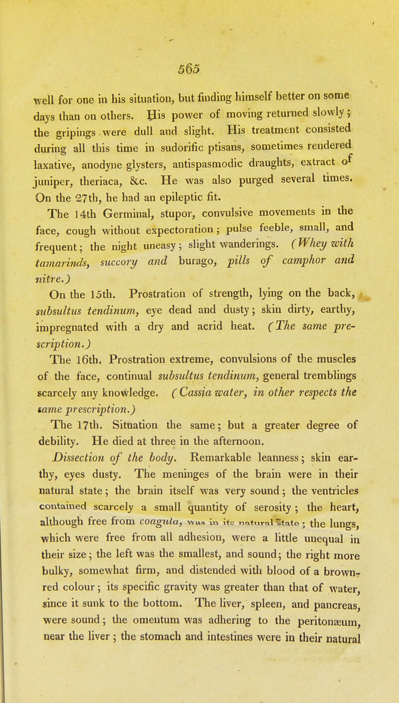 well for one in his situation, but finding himself better on some days than on others, His power of moving returned slowly ; the gripings were dull and slight. His treatment consisted during all this time in sudorific ptisans, sometimes rendered laxative, anodyne glysters, antispasmodic draughts, extract of juniper, theriaca, 8tc. He was also purged several times. On the 27th, he had an epileptic fit. The 14th Germinal, stupor, convulsive movements in the face, cough without expectoration ; pulse feeble, small, and frequent; the night uneasy; slight wanderings. (Whey zeith tamarinds, succory and burago, pills of camphor and nitre.) On the 15th. Prostration of strength, lying on the back, subsultus tendinum, eye dead and dusty; skin dirty, earthy, impregnated with a dry and acrid heat. (The same pre- scription.) The 16th. Prostration extreme, convulsions of the muscles of the face, continual subsultus tendinum, general tremblings scarcely any knowledge. ( Cassia water, in other respects the same prescription.) The 17th. Situation the same; but a greater degree of debility. He died at three in the afternoon. Dissection of the body. Remarkable leanness; skin ear- thy, eyes dusty. The meninges of the brain were in their natural state; the brain itself was very sound; the ventricles contained scarcely a small quantity of serosity ; the heart, although free from coagulu, wu» in its natural 'State; the lungs, which were free from all adhesion, were a little unequal in their size; the left was the smallest, and sound; the right more bulky, somewhat firm, aud distended with blood of a brown- red colour; its specific gravity was greater than that of water, since it sunk to the bottom. The liver, spleen, and pancreas, were sound; the omentum was adhering to the peritonaeum near the liver ; the stomach and intestines were in their natural