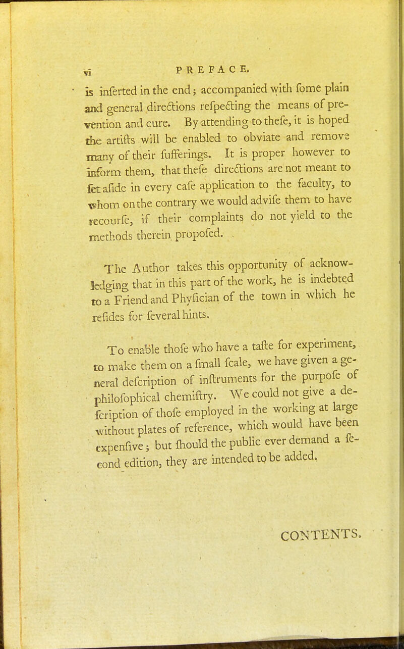 is inferted in the end j accompanied with fome plain and general diredtlons refpedling the means of pre- vention and cure. By attending to thefe, it is hoped the artifts will be enabled to obviate and remove many of their fufferings. It is proper however to inform them, that thefe diredions are not meant to feEafide in every cafe application to the faculty, to xehom on the contrary we would advife them to have recourfe, if their complaints do not yield to the methods therein propofed. . The Author takes this opportunity of acknow- ledging that in this part of the work, he is indebted toaFriendandPhyficianof the town in which he refides for feveral hints. To enable thofe who have a tafte for experiment, to make them on a fmall fcale, we have given a ge- neral defcription of inftruments for the purpofe of philofophical chemiftry. We could not give a de- fcription of thofe employed in the working at large without plates of reference, which would have been expenfive; but ihould the public ever demand a fe- Gond edition, they are intended tp be added, \ CONTENTS.