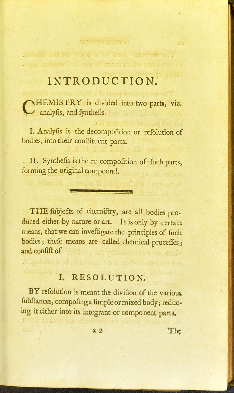 INTRODUCTION. HEMISTRY is divided into two parts, viz. analyfiSj and fynthefis. I. Analyfis is the decompofition or rcfolution of bodies, into their conftituent parts. - II. Synthefis is the re-compofition of fuch parts, forming the original compound. THE fubje6ls of chemiftry, are all bodies pro- duced either by nature or art. It is only by certain means, that we can inveftigate the principles of fuch bodies; thefe means are called chemical proceffes; ^nd confjft of I. RESOLUTION. BY refolution is meant the divifion of the various fubftances, compofmga fimple or mixed body; reduc- ing it either into its integrant or component parts. a 2 Thp