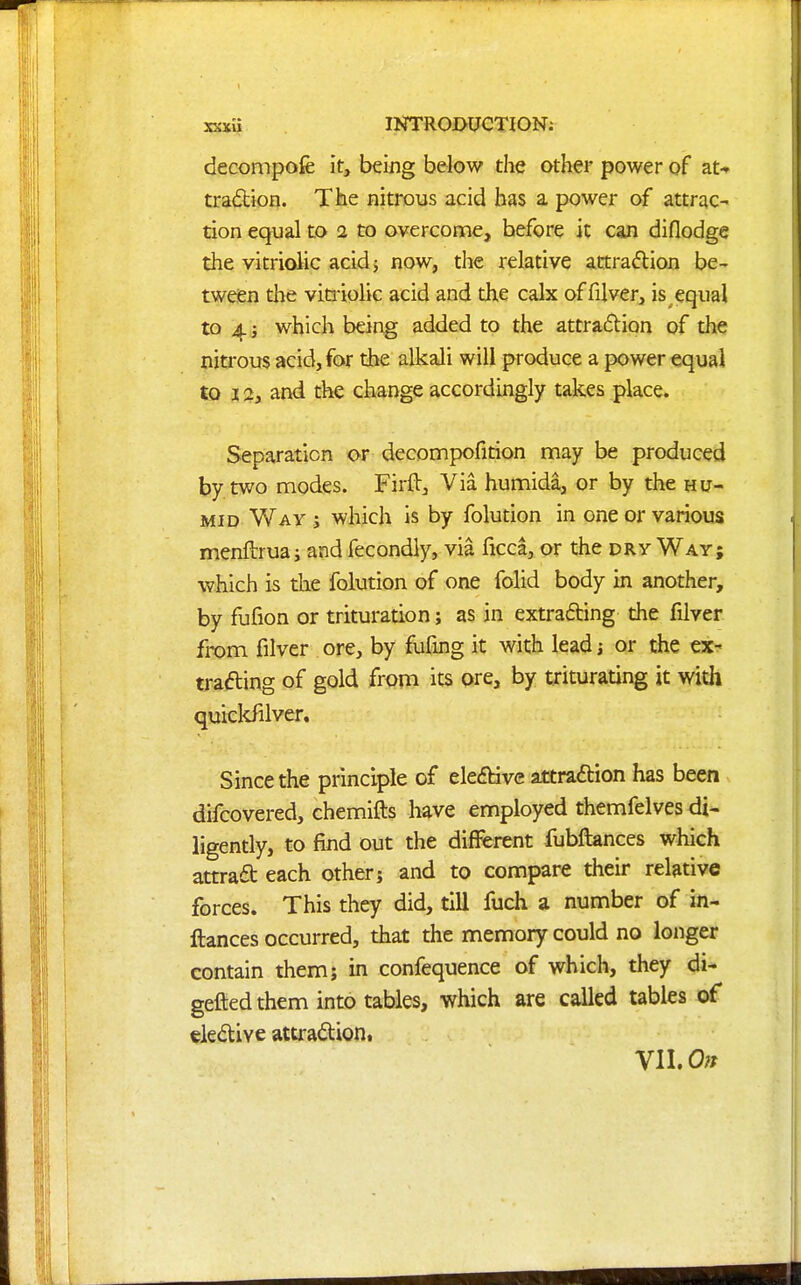 decompofe it, being below the other power of at-» tradtion. The nitrous acid has a power of attrac- tion equal to 2 to overcome, before it can diflodge the vitriolic acid 5 now, the relative attradlion be- tween the viti-iolic acid and the calx offilver, is equal to 4 i which being added to the attraflion of the nitrous acid, for the alkali will produce a power equai to 12, and the change accordingly takes place. Separation or decompofition may be produced by two nnodes. Firft, Via humida, or by the hu- mid Way j which is by folution in one or various menftruai and fecondly, via ficca, or the dry Way; which is the folution of one folid body in another, by fufion or trituration; as in extracting the filver from filver ore, by fufing it with lead; or the ex-? trading of gold from its pre, by triturating it witii quicldilver. Since the principle of eledbive attradion has been difcovered, chemifts have employed themfelves di* ligently, to find out the difi«rent fubftances which attradb each other; and to compare their relative forces. This they did, till fuch a number of in- ftances occurred, that the memory could no longer contain them; in confequence of which, they di- gefted them into tables, which are called tables of eledive attradion,
