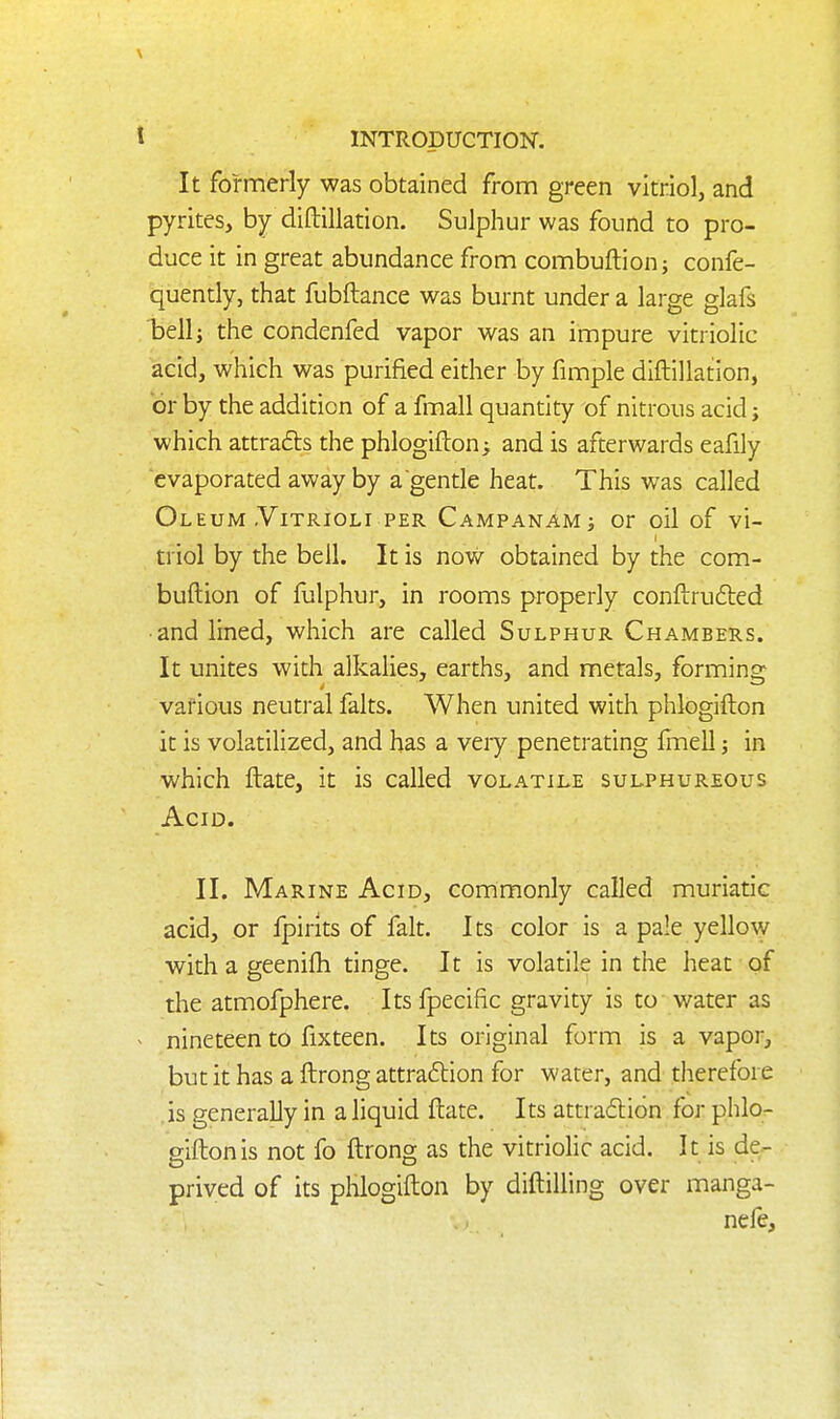 It formerly was obtained from green vitriol, and pyrites, by diftillation. Sulphur was found to pro- duce it in great abundance from combuftionj confe- quently, that fubftance was burnt under a large glafs bell J the condenfed vapor was an impure vitriolic acid, which was purified either by fimple diftillation, or by the addition of a fmall quantity of nitrous acid; which attrafts the phlogifton; and is afterwards eafily evaporated away by a gentle heat. This was called Oleum .ViTRiOLi PER Campanamj or oil of vi- triol by the bell. It is now obtained by the com- buftion of fulphur, in rooms properly conftrudled • and lined, which are called Sulphur Chambers. It unites with alkalies, earths, and metals, forming various neutral falts. When united with phlogifton it is volatilized, and has a very penetrating Irnell; in which ftate, it is called volatile sulphureous Acid. II. Marine Acid, commonly called muriatic acid, or fpirits of fait. Its color is a pale yello\y with a geenifh tinge. It is volatile in the heat of the atmofphere. Its fpecific gravity is to water as nineteen to fix teen. Its original form is a vapor, but it has a ftrong attraftion for water, and therefore is generaUy in a liquid ftate. Its attra(5li6n for phlo- gifton is not fo ftrong as the vitriolic acid. It is de- prived of its phlogifton by diftilling over manga- nefe.