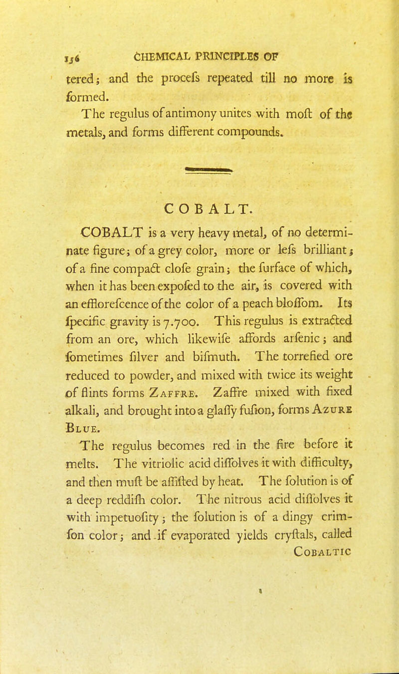 tered; and the procefs repeated till no more is formed. The regulus of antimony unites with mofl of the metalsj and forms different compounds. COBALT. COBALT is a very heavy metal, of no determi- nate figure; of a grey color, more or lefs brilliant f of a fine compad clofe grain j the furface of which, when it has been expofed to the air, is covered with an efflorefcence of the color of a peach blofTom. Its Ipecific gravity is 7.700. This regulus is extracted from an ore, which likev/ife affords arfenic; and fometimes filver and bifmuth. The torrefied ore reduced to powder, and mixed with twice its weight of flints forms Zaffre. Zaffre mixed with fixed alkali, and brought into a glaffy fufion, forms Azure Blue. The regulus becomes red in the fire before it melts. The vitriolic acid diflblves it with difficulty, and then muft be affifted by heat. The folution is of a deep reddifh color. The nitrous acid diflblves it with impetuofity; the folution is of a dingy crim- fon color j and-if evaporated yields cryflals, called COBALTIC