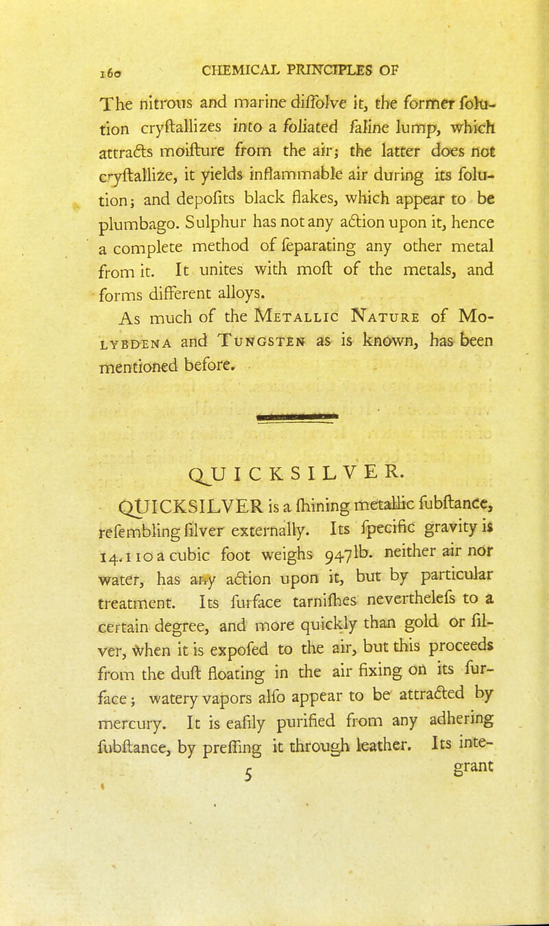 The nitrous and marine diffolve it, the former fohi- tion cryftallizes into a foliated faline lunnp, which attrafts moifture fronfi the air; the latter does not cryfl:alli2;e, it yields inflammable air during its folu- tion; and depofits black flakes, which appear to be plumbago. Sulphur has not any aftionupon it, hence a complete method of feparating any other metal from it. It unites with moft of the metals, and • forms different alloys. As much of the Metallic Nature of Mo- LYBDENA and Tungsten as is known, has been mentioned before. QJJ I C K S I L V E R. QUICKSILVER is a fhining metallic fubftancc, refemblingfilver externally. Its fpecific gravity ifi 14.110 a cubic foot weighs 9471b. neither air nor water, has ar^y aaion upon it, but by particular treatment. Its furface tarnifties neverthelefs to a certain degree, and more quickly than gold or fil- ver, ^hm it is expofed to the air, but this proceeds from the duft floating in die air fixing on its fur- face; watery vapors alfo appear to be attrafted by mercury. It is eafily purified from any adhering fubftance, by preffing it dirough leather. Its inte- 5 grant 4