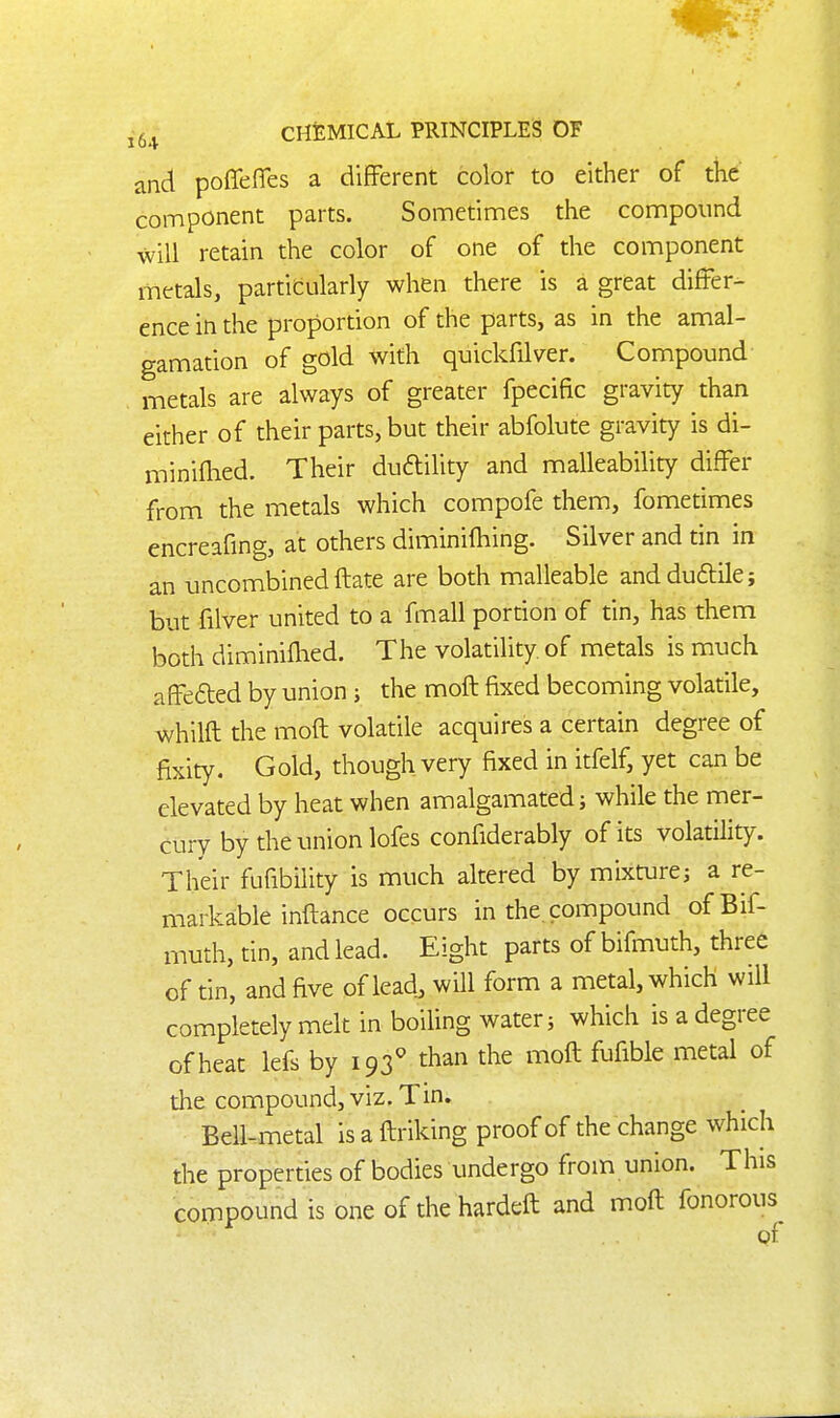 and poffeflTes a different color to either of the component parts. Sometimes the compound will retain the color of one of the component metals, partifcularly when there is a great differ- ence in the proportion of the parts, as in the amal- gamation of gold with quickfilver. Compound metals are always of greater fpecific gravity than either of their parts, but their abfolute gravity is di- miniflied. Their duftility and malleability differ from the metals which compofe them, fometimes encreafing, at others diminifhing. Silver and tin in an uncombinedflate are both malleable andduftile; but filver united to a fmall portion of tin, has them both diminiflied. The volatility of metals is much affefted by union; the mofl fixed becoming volatile, whilfl the moft volatile acquires a certain degree of fixity. Gold, though very fixed in itfelf, yet can be elevated by heat when amalgamated; while the mer- cury by the union lofes confiderably of its volatility. Their fufibility is much altered by mixture; a re- markable inflance occurs in the compound ofBif- muth, tin, and lead. Eight parts of bifmuth, three of tin, and five of lead, will form a metal, which will completely melt in boiling water; which is a degree of heat lefs by 193^ than the moil fufible metal of the compound, viz. Tin. Bell-metal is a flriking proof of the change which the properties of bodies undergo from union. This compound is one of the hardeft and mofl fonorous of