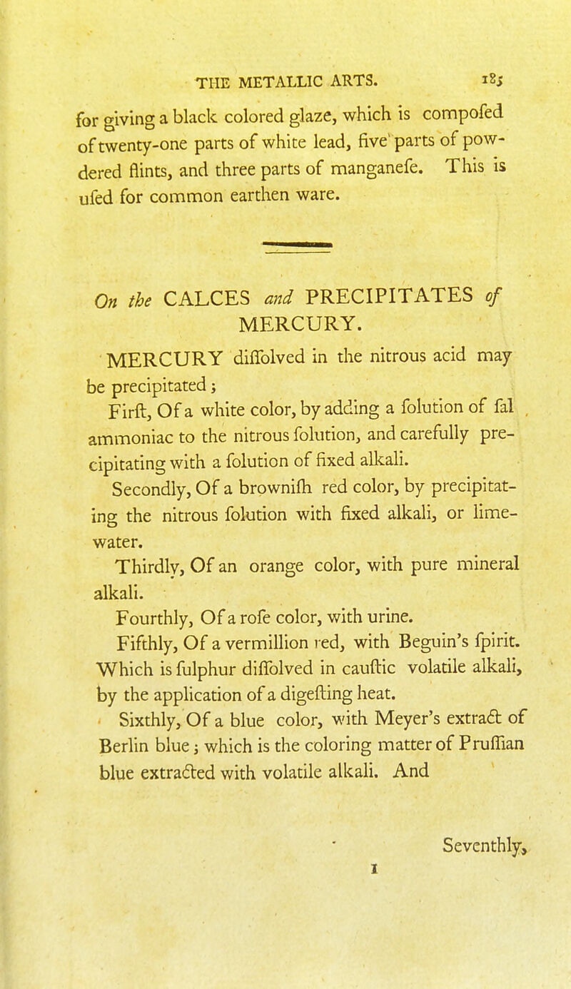 for giving a black colored glaze, which is compofed of twenty-one parts of white lead, five' parts of pow- dered flints, and three parts of manganefe. This is ufed for common earthen ware. On the CALCES and PRECIPITATES of MERCURY. MERCURY diflblved in the nitrous acid may be precipitated j Firft, Of a white color, by adding a folution of fal , ammoniac to the nitrous folution, and carefully pre- cipitating with a folution of fixed allcali. Secondly, Of a browniih red color, by precipitat- ing the nitrous folution with fixed alkali, or lime- water. Thirdlv, Of an orange color, with pure mineral alkali. Fourthly, Of a rofe color, with urine. Fifthly, Of a vermillion red, with Beguin's fpirit. Which is fulphur difTolved in caufbic volatile alkali, by the application of a digefting heat. Sixthly, Of a blue color, with Meyer's extraft of Berlin blue j which is the coloring matter of Pruffian blue extraded with volatile alkali. And Seventhly, I