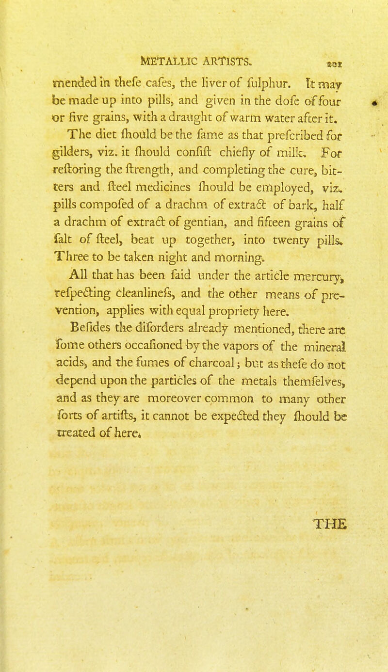 mended in thefe cafes, the liver of fulphur. It may- be made up into pills, and given in the dofe of four or five grains, with a draught of warm water after it. The diet fhoUld be the fame as that prefcribed for gilders, viz. it fhould confiil chiefly of milk. For reftoring the ftrength, and completing the cure, bit- ters and fteel medicines fliould be employed, viz:. pills compofed of a drachm of extraft of bark, half a drachm of extrad of gentian, and fifteen grains of fait of fteel, beat up together, into twenty pills. Three to be taken night and morning. All that has been faid under the article rrrercury^ refpeding cleanlinefs, and the other means of pre- vention, applies with equal propriety here. Befides thediforders already mentioned, there are fome others occafioned by the vapors of the mineral acidsj and the fumes of charcoal; but as thefe do not depend upon the particles of the metals themfelves, and as they are moreover common to many other forts of artifts, it cannot be expeded they Ihould be treated of here* THE