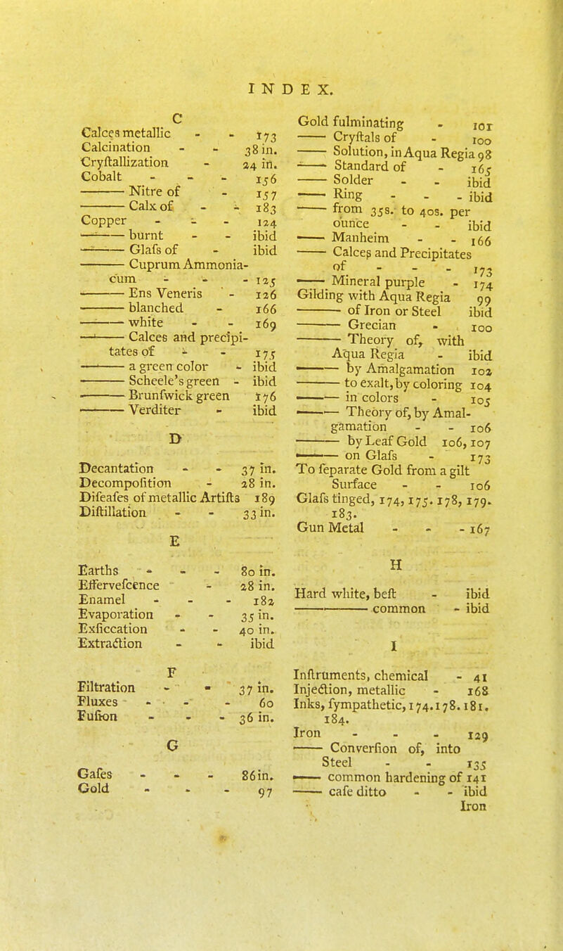 Calces metallic Calcination Cryftallization Cobalt Nitre of Calx of Copper J73 38 in. 24 in. 156 157 183 124 ibid ibid burnt Glafs of — Cuprum Ammonia- cum - - - 125 — Ens Veneris ' - 126 — blanched - 166 — white - - 169 — Calces and precipi- tates of ^ - 17 y a green color - ibid Schcele's green - ibid — Brunfwick green 176 — Verditer - ibid D Decantation - - 37 in. Decompofition - 38 in. Difeafes of metallic Artifts 189 Diftillation Gold fulminating - lor Cryftals of - 100 Solution, inAquaRegia 98 Standard of Solder Ring from 358.- to 40s. ounce Manheim 165 ibid - ibid per ibid - 166 33 in- Calcep and Precipitates of - - . ,73 Mineral purple - 174 Gilding with Aqua Regia 99 • of Iron or Steel ibid ■ Grecian - 100 Theory of, with Aqua Regia - ibid —— by Amalgamation loa to exalt, by coloring 104 —— in colors - 105 ■—— Theory of, by Amal- gamation - - 106 by Leaf Gold 106,107 ■ ' — on Glafs - 173 To feparate Gold from a gilt Surface - - 106 Glafs tinged, 174,175.178,179. 183 Gun Metal -167 Earths ElFervefcence Enamel Evaporation Exficcation Extradion 80 in. a8 in. iBz 35 in- 40 in. ibid H Hard white, beft ■ common ibid ibid Filtration Fluxes Fufion Cafes Gold 37 in. 60 36 in. 86in. 97 Inflruments, chemical - 41 Injedion, metallic - 168 Inks, fympathetic, 174.178.181. 184. Iron ... 129 Converfion of, into Steel - - 135 —— common hardening of 141 cafe ditto - - ibid Iron