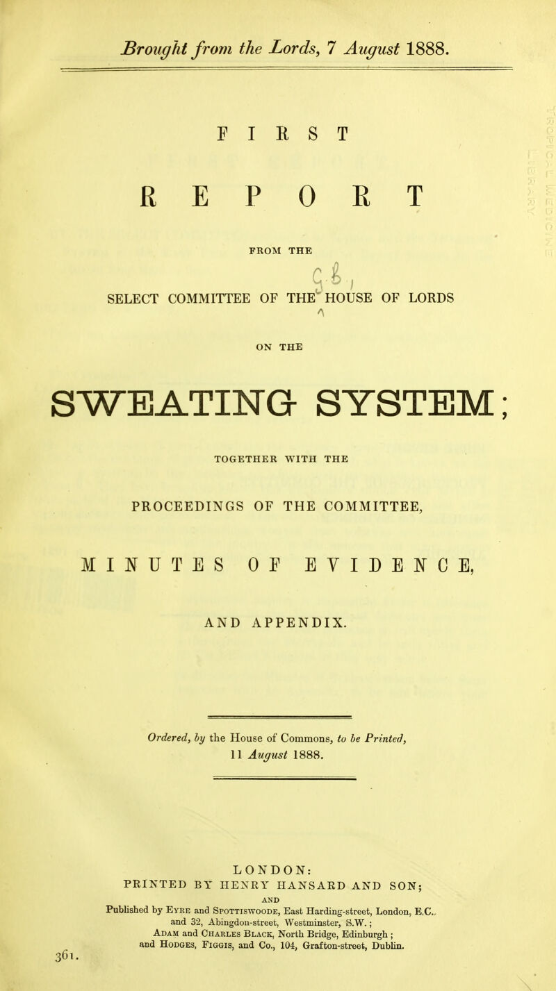 Sroitffht from the Lords, 7 August 1888. FIRST REPORT FROM THE SELECT COMMITTEE OF THE'HOUSE OF LORDS ON THE SWEATING SYSTEM; TOGETHER WITH THE PROCEEDINGS OF THE COMMITTEE, MIJ^UTES OF EVIDENCE, AND APPENDIX. Ordered, by the House of Commons, to be Printed, 11 August 1888. LONDON: PRINTED BY HENRY HANSARD AND SON; AND Published by Eyre and Spottiswoode, East Harding-street, London,, E.G., and 32, Abingdon-street, Westminster, S.W.; Adam and Charles Black, North Bridge, Edinburgh ; and Hodges, Figgis, and Co., 104, Grafton-street, Dublin.