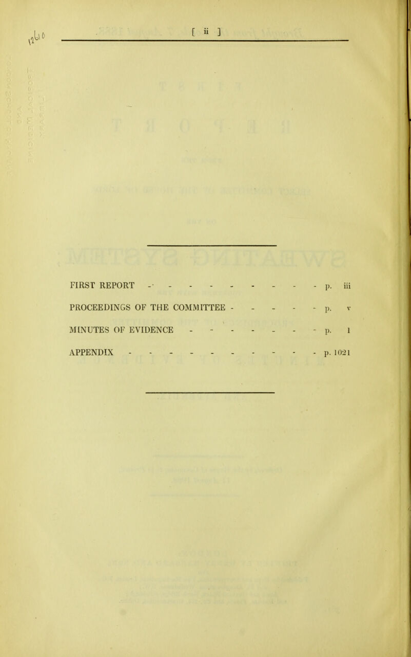 FIRST REPORT - - - - - - - - - p. iii PROCEEDINGS OF THE COMMITTEE ----- p. v MINUTES OF EVIDENCE p. i APPENDIX p. 1021