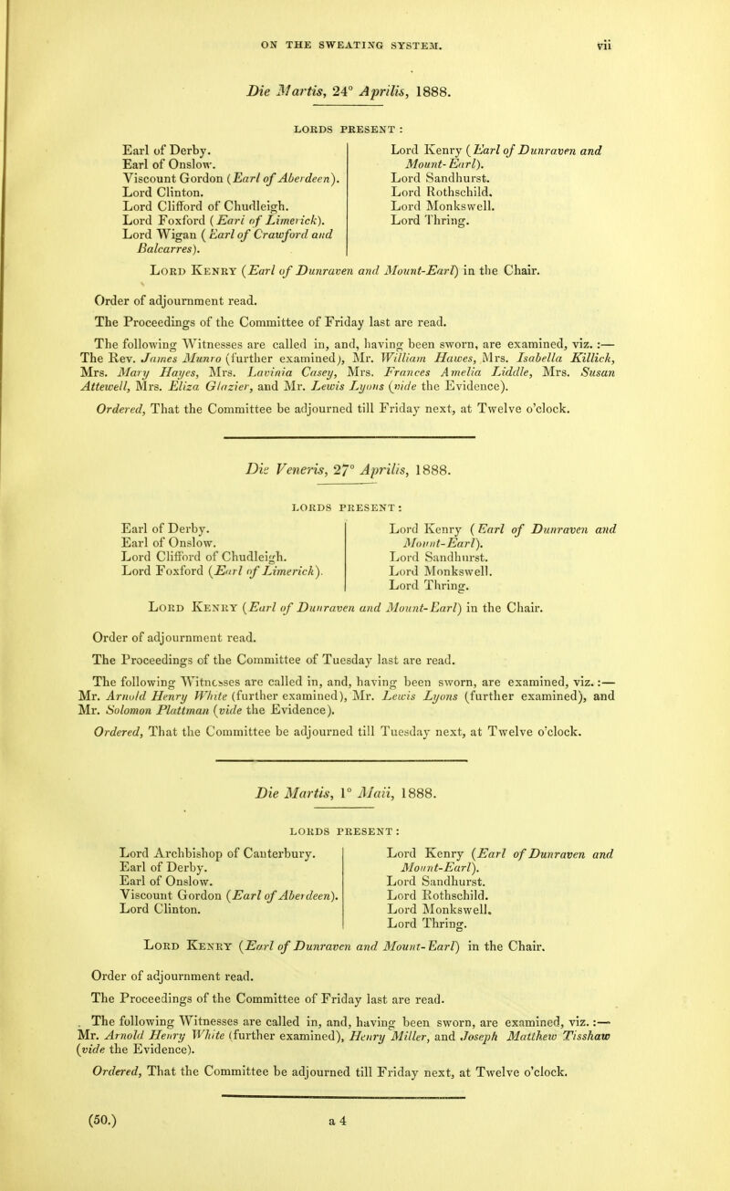 Bie Martis, 24° Aprilis, 1888. LORDS PRESENT: Earl of Derby. Earl of Onslow. Viscount Gordon (Earl of Aberdeen). Lord Clinton. Lord Clifford of Chudleigh. Lord Foxford (Eari of Limerick). Lord Wigan ( Earl of Crawford and Balcarres). Lord Kenry {Earl of Dunraxien and Mount- Earl). Lord Sandhurst. Lord Rothschild. Lord Monkswell. Lord Thring. Lord Kenry {Earl of Dunraven and Mount-Earl) in the Chair. Order of adjournment read. The Proceedings of the Committee of Friday last are read. The following Witnesses are called in, and, having been sworn, are examined, viz. :— The K,ev. James Munro (further examined^, Mr. William Hawes, Mrs. Isabella Killick, Mrs. Mary Hayes, Mrs. Lavinia Casey, Mrs. Frances Amelia Uddle, Mrs. Susan Attewell, Mrs. Eliza Glazier, and Mr. I^ewis Lyons {vide the Evidence). Ordered, That the Committee be adjourned till Friday next, at Twelve o'clock. Dk Veneris, 2/° Aprilis, 1888. LORDS PRESENT Earl of Derby. Earl of Onslow. Lord Clifford of Chudleigh. Lord Foxford {Earl of Limerick). Lord Kenry ( Earl of Duriraven and jSIoinit-Earl). Lord Sandhurst. Lord Monkswell. Lord Thrinor. Lord Kenry {Earl of Dunraven and Mount-Earl) in the Chair. Order of adjournment read. The Proceedings of the Committee of Tuesday last are read. The following Witnesses are called in, and, having been sworn, are examined, viz.:— Mr. Arnold Henry White (further examined), Mr. Lewis Lyons (further examined), and Mr. Solomon Plattman {vide the Evidence). Ordered, That the Committee be adjourned till Tuesday next, at Twelve o'clock. Die Martis, V Mail, 1888. LORDS PRESENT Lord Archbishop of Canterbury. Earl of Derby. Earl of Onslow. Viscount Gordon {Earl of Aberdeen). Lord Clinton. Lord Kenry {Earl of Dunraven and Moiint-Earl). Lord Sandhurst. Lord Rothschild. Lord Monkswell. Lord Thrinff. Lord Kenry {Earl of Dunraven and Mount-Earl) in the Chair. Order of adjournment read. The Proceedings of the Committee of Friday last are read. . The following Witnesses are called in, and, having been sworn, are examined, viz.:— Mr. Arnold Henry White (further examined), Henry Miller, and Joseph Matthew Tisshaw {vide the Evidence). Ordered, That the Committee be adjourned till Friday next, at Twelve o'clock.