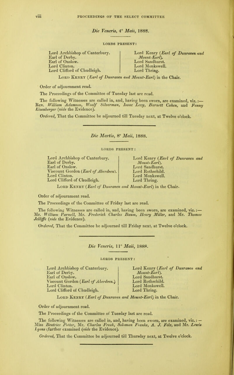 Die Veneris, 4° Maii, 1888. LORDS PRESENT: Lord Archbishop of Canterbury. Earl of Derby. Earl of Onslow. Lord Clinton. Lord Clifford of Chudleigh. Lord Kenry {Earl of Dunraven and Mount-Earl). Lord Sandhurst. Lord Monkswell. Lord Thring. Lord Kenry {Earl of Dunraven and Mount-Earl) in the Chair. Order of adjournment read. The Proceedings of the Committee of Tuesday last are read. The following Witnesses are called in, and, having been sworn, are examined, viz.:— Rev. William Adamson, Woolf Silverman, Isaac Levy, Barnett Cohen, and Fanny Eisenberger {vide the Evidence). Ordered, That the Committee be adjourned till Tuesday next, at Twelve o'clock. Die Martis, 8° Maii, 1888. lords present : Lord Archbishop of Canterbury. Earl of Derby. Earl of Onslow. Viscount Gordon {Earl of Aberdeen). Lord Clinton. Lord Clifford of Chudleigh. Lord Kenry (Earl of Dunraven and Mount- Earl). Lord Sandhurst. Lord Rothschild. Lord Monkswell. Lord Thring. Lord Kenry {Earl of Dunraven and Mount-Earl) in the Chair. Order of adjournment read. The Proceedings of the Committee of Friday last are read. The following Witnesses are called in, and, having been sworn, are examined, viz.:— Mr. William Farnell, Mr. Frederick Charles Baum, Henry Miller, and Mr. Thomas Jelliffe {vide the Evidence). Ordered, That the Conmiittee be adjourned till Friday next, at Twelve o'clock. Die Veneris, IV Maii, 1888. lords present: Lord Archbishop of Canterbury. Earl of Derby. Earl of Onslow. Viscount Gordon {Earl of Aberdeen.) Lord Clinton. Lord Clifford of Chudleigh. Lord Kenry {Earl of Dunraven and Mou7it-Earl). Lord Sandhurst. Lord Rothschild. Lord Monkswell. Lord Thring. Lord Kenry (Earl of Dunraven and Mount'Earl) in the Chair. Order of adjournment read. The Proceedings of the Committee of Tuesday last are read. The following Witnesses are called in, and, having been sworn, are examined, viz.: — Miss Beatrice Putter, Mr. Charles Freak, Suloman Franks, A. J. Felz, and Mr. Lewis Lyons further examined (vide the Evidence).