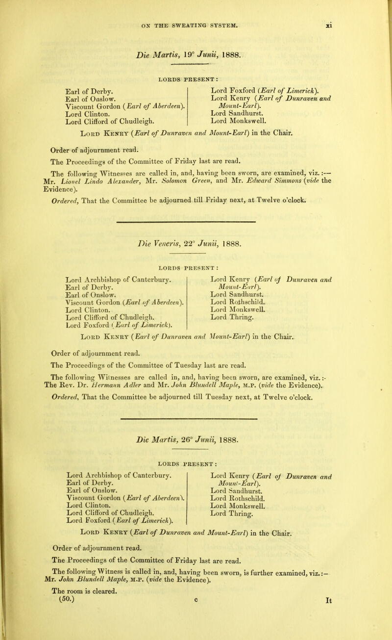 Die Martis, 19° Junii, 1888. LORDS PRESENT: Earl of Derby. Earl of Onslow. Viscount Gordon {Earl of Aberdeen). Lord Clinton. Lord Clifford of Chudleigh. Lord Foxford (Earl of Limerick). Lord Kenry {Earl of Dunraven and Mount-Earl). Lord Sandhurst. Lord Monkswell. Lord Kenry {Earl of Dunraven and Mount-Earl) in the Chair. Order of adjournment read. The Proceedings of the Committee of Friday last are read. The following Witnesses are called in, and, having been sworn, are examined, viz.:— Mr. Lionel Lindo Alexander, Mr. Solomon Green, and Mr. Edward Simmons {vide the Evidence). Ordered, That the Committee be adjourned till Friday next, at Twelve o'clock. Die Veneris, 22° Junii, 1888. LORDS PRESENT Lord Archbishop of Canterbury. Earl of Derby. Earl of Onslow. Viscount Gordon {Earl of Aherdeen). Lord Clinton. Lord Cliff'ord of Chudleigh. Lord Foxford (Earl of Limerick). Lord Kenry {Earl of Dunraven and Lord Kenry (Earl uj Dunraven and Mouut-Eiirl). Lord Sandhurst. Lord Rolhschild. Lord Monkswell. Lord Thring. Mount-Earl) in the Chair. Order of adjournment read. The Proceedings of the Committee of Tuesday last are read. The following Witnesses are called in, and, having been sworn, are examined, viz. :- The Rev. Dr. Hermann Adler and Mr. John Blundell Maple, M.P. {vide the Evidence). Ordered^ That the Committee be adjourned till Tuesday next, at Twelve o'clock. Die Martis, 26° Junii, 1888. Lord Kenry {Earl of Dunraven and Mount-Earl). Lord Sandhurst. Lord Rothschild. Lord Monkswell. Lord Thrinff. LORDS PRESENT Lord Archbishop of Canterbury. Earl of Derby. Earl of Onslow. Viscount Gordon {Earl of Aberdeen\ Lord Clinton. Lord Clifford of Chudleigh. Lord Foxford ( Earl of Limerick). Lord Kenry {Earl of Dunraven and Mount-Earl) in the Chair. Order of adjournment read. The Proceedings of the Committee of Friday last are read. The following Witness is called in, and, having been sworn, is further examined, viz. :- Mr. John Blundell Maple, M.P. (vide the Evidence). The room is cleared. (.50.) c It