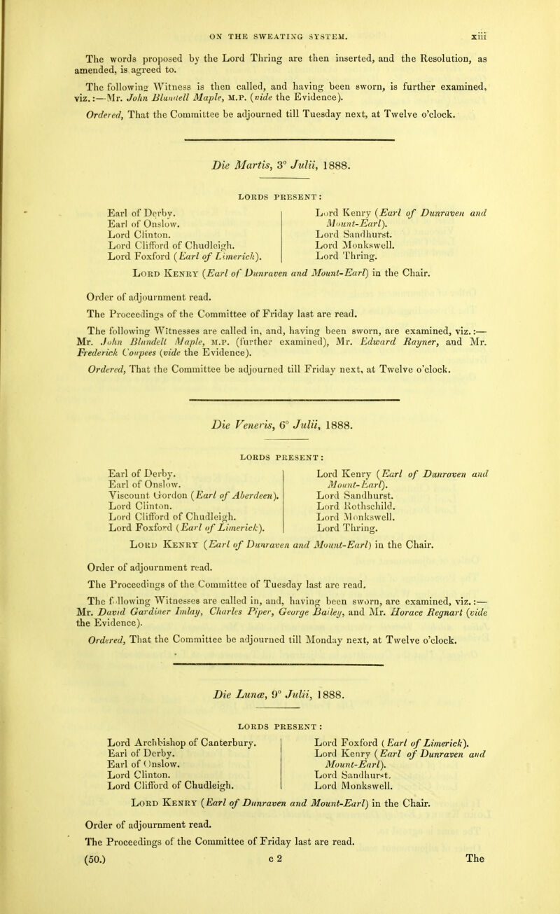 The words proposed by the Lord Thring are then inserted^ and the Resolution, as amended, is agreed to. The followino Witness is then called, and having been sworn, is further examined, viz.:—Mr. John Blauiiell Maple, M.P. {vide the Evidence). Ordered, That the Committee be adjourned till Tuesday next, at Twelve o'clock. Die Martis, 3° JvMU 1888. LORDS PRESENT; Earl of Derby. Earl of Onslow. Lord Clinton. Lord Clifford of Chudleigh. Lord Foxford {Earl of Limerick). Lord Kenry {Earl of Dunraven and Mimnt-Earl), Lord Sandhurst. Lord Monkswell. Lord Thrinof. Lord Kenry {Earl of Dunraven and Mount-Earl) in the Chair. Order of adjournment read. The Proceedings of the Committee of Friday last are read. The following Witnesses are called in, and, having been sworn, are examined, viz.:— Mr. .John Bliindell Maple, M.P. (furthei' examined), Mr. Edward Rayner, and Mr. Frederick Coupees {vide the Evidence). Ordered, That the Committee be adjourned till Friday next, at Twelve o'clock. Die Veneris, 6 Julii, 1888. LORDS PRESENT; Earl of Derby. Earl of Onslow. Viscount Crordon {Earl of Aberdeen] Lord Clinton. Lord Clifford of Chudleigh. Lord Foxford {Earl of Limerick). Lord Kenry (Earl of Dunraven and Mount-harl). Lord Sandhurst. Lord Rothschild. Lord Monkswell. Lord Thring. LOKD Kenry {Earl of Dunraven and Mount-Earl) in the Chair. Order of adjournment read. The Proceedings of the Committee of Tuesday last are read. The f blowing Witnesses are called in, and, having been sworn, are examined, viz.:— Mr. David Gardiner Imlay, Charles Piper, George Bailei/, and Mr. Horace Regnart {vide the Evidence). Ordered, That the Committee be adjourned till Monday next, at Twelve o'clock. Die Lunce, 9° Julii, 1888. LORDS PRESENT Lord Archbishop of Canterbury. Earl of Derby. Earl of (Jnslow. Lord Clinton. Lord Clifford of Chudleigh. Lord Foxford ( Earl of Limerick). Lord Kenry {Earl of Dunraven and Moiint-Enrl). Lord Sandhurst. Lord Monkswell. Lord Kenry {Earl of Dunraven and Mount-Earl) in the Chair. Order of adjournment read. The Proceedings of the Committee of Friday last are read.