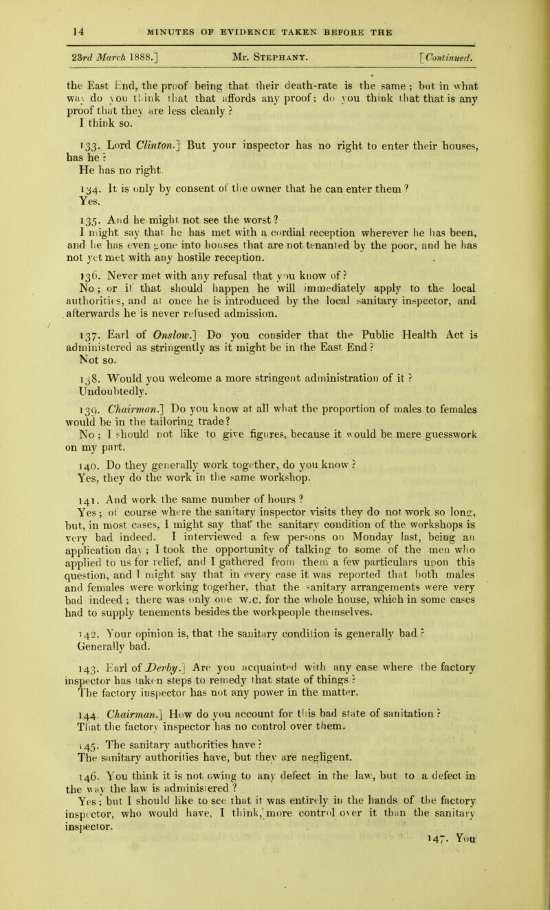 2Srd March 1888.'] Mr. Stephany. [Continued. the East End, the proof being that their cleath-rate is the same ; but in what wa\ do \ ou tl.ink that that affords any proof; do 3 0U think that that is any proof that they are less cleanly ? I think so. • 33. Lord Clinton.] But your inspector has no right to enter their houses, has he f He has no right 134. It is only by consent of the owner that he can enter them ? Yes. 135. And he might not see the worst? I might say that he has met with a cordial reception wherever he lias been, and he has even ^one into houses that are not tenanted by the poor, and he has not yet met with any hostile recej)tion, I3t). Never met with any refusal that y >u know of? No; or it that should happen he will immediately apply to the local authorities, and at once he is introduced by the local sanitary inspector, and afterwards he is never refused admission. 137. Earl of Onslow.] Do you consider that the Public Health Act is administered as stringently as it might be in the East End? Not so. 138, Would you welcome a more stringent administration of it ? Undoubtedly. 13Q. Chairman.] Do you know at all what the proportion of males to females would be in the tailorino trade? No ; I should not like to give figures, because it would be mere guesswork on my part. 140. Do they generally work together, do you know ? Yes, they do the work in the same workshop. 141. And work the same number of hours ? Yes; ot course where the sanitary inspector visits they do not work so lon^:, but, in most cases, I might say thaf the sanitary condition of the workshops is very bad indeed. I interviewed a few persons on Monday last, being an application day ; I took the opportunity of talking to some of the men who applied to us for relief, and I gathered from them a few particulars upon this question, and I nnght say that in every case it was reported that both males and females were working together, that the sanitary arrangements were very bad indeed ; there was only one w.c. for the wliole house, which in some cases had to supply tenements besides the workpeople themselves. 142. Your opinion is, that the sanitary condition is generally bad r Generally bad. 143. Earl of Derby.] Are you ac(|uaint<^d with any case where the factory inspector has taken steps to remedy that state of things ? The factory inspector has not any power in the matter. 144. Chairman.] Ht>w do you account for this bad state of sanitation ? That the factory inspector has no control over them. ^45. The sanitary authorities have? The sanitary authorities have, but they are negligent. 146. You think it is not owing to any defect in the law, but to a defect in the \Aay the law is adminisiered ? Yes; but I should hke to see that it was entirely hi the hands of the factory inspector, who would have, I think,;more control over it than the sanitary inspector. 147- ^ou