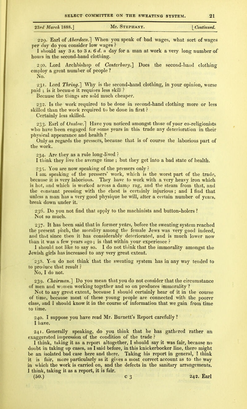 2?,rd March 1888.J Mr. Stephany. yContinued. •229. 'Ei^rX Aberdeen.'] When you speak of bad wages, what sort of wages per (lay do you consider low wages ? I sliould say 3 5. to 3 s. 6 d. a day for a man at work a very long number of hours in the second-hand clotliing. 2.-]0. Lord Archbishop of Canterhiirij.'] Does the second-hand clothing employ a great number of people? No. 231. Lord Thring.'] Why is the second-hand clothing, in your opinion, worse paid ; is it becau>e it requires less skill ? Because the things are sold much cheaper. 232. Is the work required to be done in second-hand clothing more or less skilled than the work required t(^ be done in first ? Certainly less skilled. 233. Earl of Onslow^ Have you noticed amongst those of your co-religionists who have been engaged for some years in this trade any detei ioration in their physical appearance and health ? Only as regards the pressers, because that is of course the laborious part of the work. 234. Are they as a rule long-lived : I think they live the average time ; but they get into a bad state of health. 235. You are now speaking of the pressers only? 1 am speaking of the pressers' work, which is the w^orst part of the trade, because it is very laborious. They have to work with a very heavy iron which is hot, and which is worked across a dam[) rag, and the steam from that, and the constant pressing with the chest is certainly injurious ; and I find that unless a man has a very good physique he will, after a certain number of years, break down under it. 236. Do you not find that apply to the machinists and button-holers? ISot so much. 237. It has been said that in former years, before the sweating system reached the present pitch, the mf)rality among the female Jews M'as very good indeed, and thiit since then it has considerably deteriorated, and is much lower now than it was a few years iigo; is that within your experience ? 1 shouhl not like to say so. I do not think that the immorality amongst the Jewish girls has increased to any very great extent. 23S. Y<m do not think that the sweating system has in any way tended to to produce that result: No, I do not. 239. Chairman.'] Do you mean that you do not consider that the circumstance of men and women working together and so on produces immorality ? Not to any gre^it extent, because I should certainly hear of it in the course of time, because most of these young people are connected with the poorer class, and 1 should know it in the course of information that we gain from time to time. 240. I suppose you have read Mr. Burnett's Report carefully ? I have. 241. Generally speaking, do you think that he has gathered rather an exaggerated impression of the condition of the trade ? I think, taking it as a report altogether, I should say it was fair, because no doubt in taking up cases, as I said before, in this knickerbocker line, there might be an isolated bad case here and there. Taking his report in general, I think it is fair, more particularly as it gives a most correct account as to the way in which the work is carried on, and the defects in the sanitary arrangements. I think, taking it as a report, it is fair. (50.) c 3 242. Earl