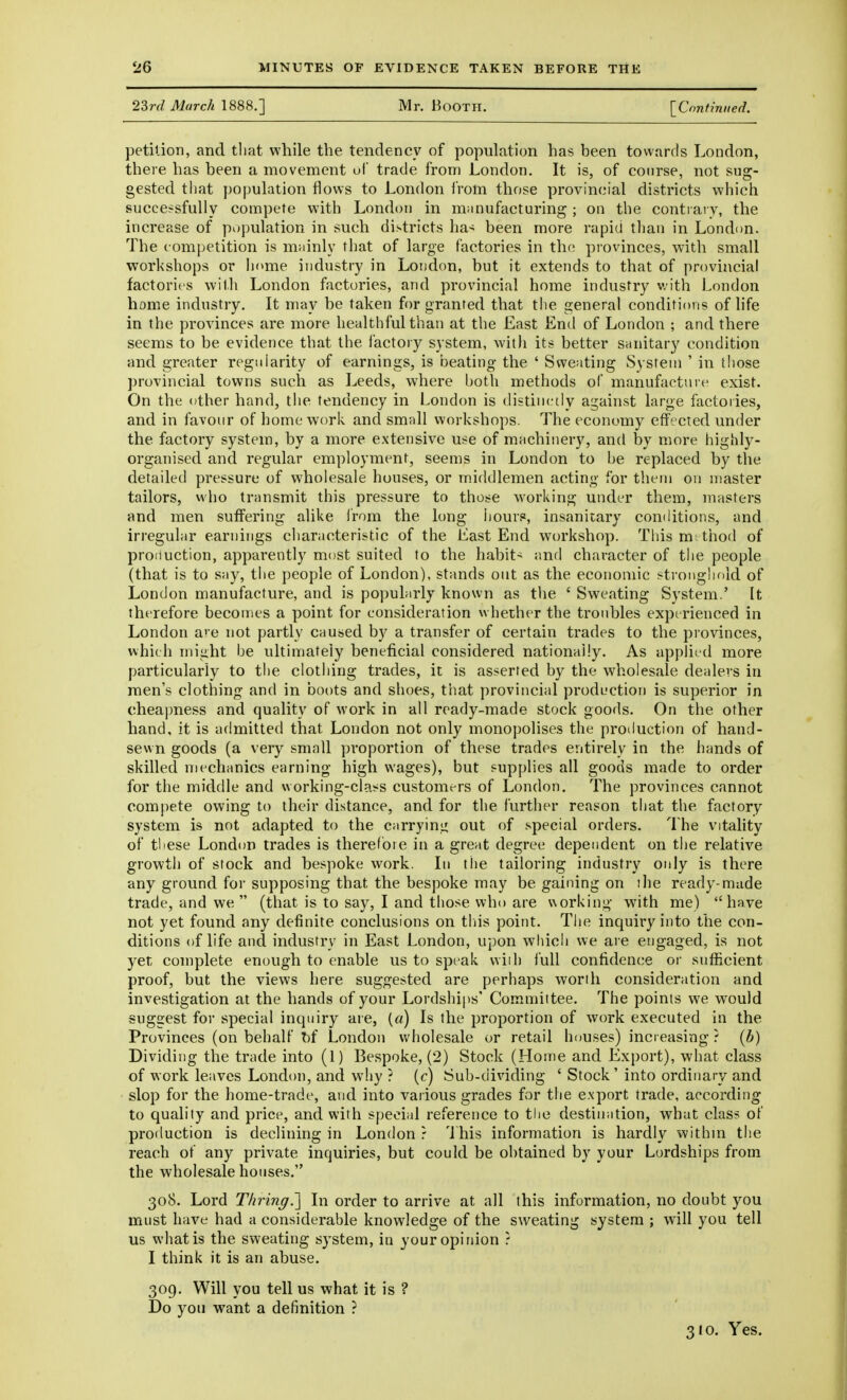 23rd March 1888.] Mr. Booth. [Confinned. petilion, and tliat while the tendency of population has been towards London, there has been a movement ul trade from London. It is, of course, not sug- gested that population flows to London from those provincial districts which successfully compete with London in miinufacturing ; on the contrary, the increase of population in such districts ha-^ been more rapid tlian in London. The competition is mainly that of large factories in the provinces, with small workshops or home industry in London, but it extends to that of provincial factories with London factories, and provincial home industry v.ith London home industry. It may be taken for granted that tlie general conditions of life in the provinces are more healthful than at the East End of London ; and there seems to be evidence that the I'actory system, with its better sanitary condition and greater regularity of earnings, is tjeating- the ' Sweating System ' in those provincial towns such as Leeds, where both methods of manufacture exist. On the other hand, the tendency in London is distinctly a2;ainst large factories, and in favour of home work and small workshops. The economy effected under the factory system, by a more extensive use of machinery, and by more highly- organised and regular employment, seems in London to be replaced by the detailed pressure of wholesale houses, or middlemen acting for them on master tailors, who transmit this pressure to those working under them, masters and men suffering alike I'rom the long hours, insanitary conditions, and irregular earnings characteristic of the Last End workshop. This m: thod of production, apparently most suited to the habit- and character of the people (that is to say, the people of London), stands out as the economic stroi)ghf>ld of London manufacture, and is popularly known as the ' Sweating System.' It therefore becomes a point for consideration whether the troubles experienced in London are not partly caused by a transfer of certain trades to the provinces, which might be ultimately beneficial considered nationally. As applied more particularly to the clothing trades, it is asserted by the wholesale dealers in men's clothing and in boots and shoes, that provincial production is superior in cheapness and quality of work in all ready-made stock goods. On the other hand, it is admitted that London not only monopolises the protluction of hand- sewn goods (a very small proportion of these trades entirely in the hands of skilled mechanics earning high wages), but supplies all goods made to order for the middle and working-class customers of London. The provinces cannot compete owing to their distance, and for the I'urther reason that the factory system is not adapted to the carrying out of special orders. The vitality of tliese London trades is therefore in a great degree depeiident on the relative growth of stock and bespoke work. In the tailoring industry only is there any ground for supposing that the bespoke may be gaining on ilie ready-made trade, and we  (that is to say, I and those who are uorking with me) have not yet found any definite conclusions on tliis point. The inquiry into the con- ditions of life and industry in East London, upon which we are engaged, is not yet complete enough to enable us to speak wiih full confidence or sufficient proof, but the views here suggested are perhaps worth consideration and investigation at the hands of your Lordships' Committee. The points we would suggest for special inquiry are, («) Is the proportion of work executed in the Provinces (on behalf T)f London wholesale or retail houses) increasing ? (b) Dividing the trade into (1) Bespoke, (2) Stock (Home and Export), what class of work leaves London, and why ? (c) Sub-dividing ' Stock' into ordinary and slop for the home-trade, and into various grades for the export trade, according to quality and price, and with special reference to tlie destination, what class of production is declining in London r This information is hardly withm the reach of any private inquiries, but could be obtained by your Lordships from the wholesale houses, 308. Lord Thring.'] In order to arrive at all this information, no doubt you must have had a considerable knowledge of the sweating system ; will you tell us what is the sweating system, in your opinion ? I think it is an abuse. 309. Will you tell us what it is ? Do you want a definition ? 310. Yes.