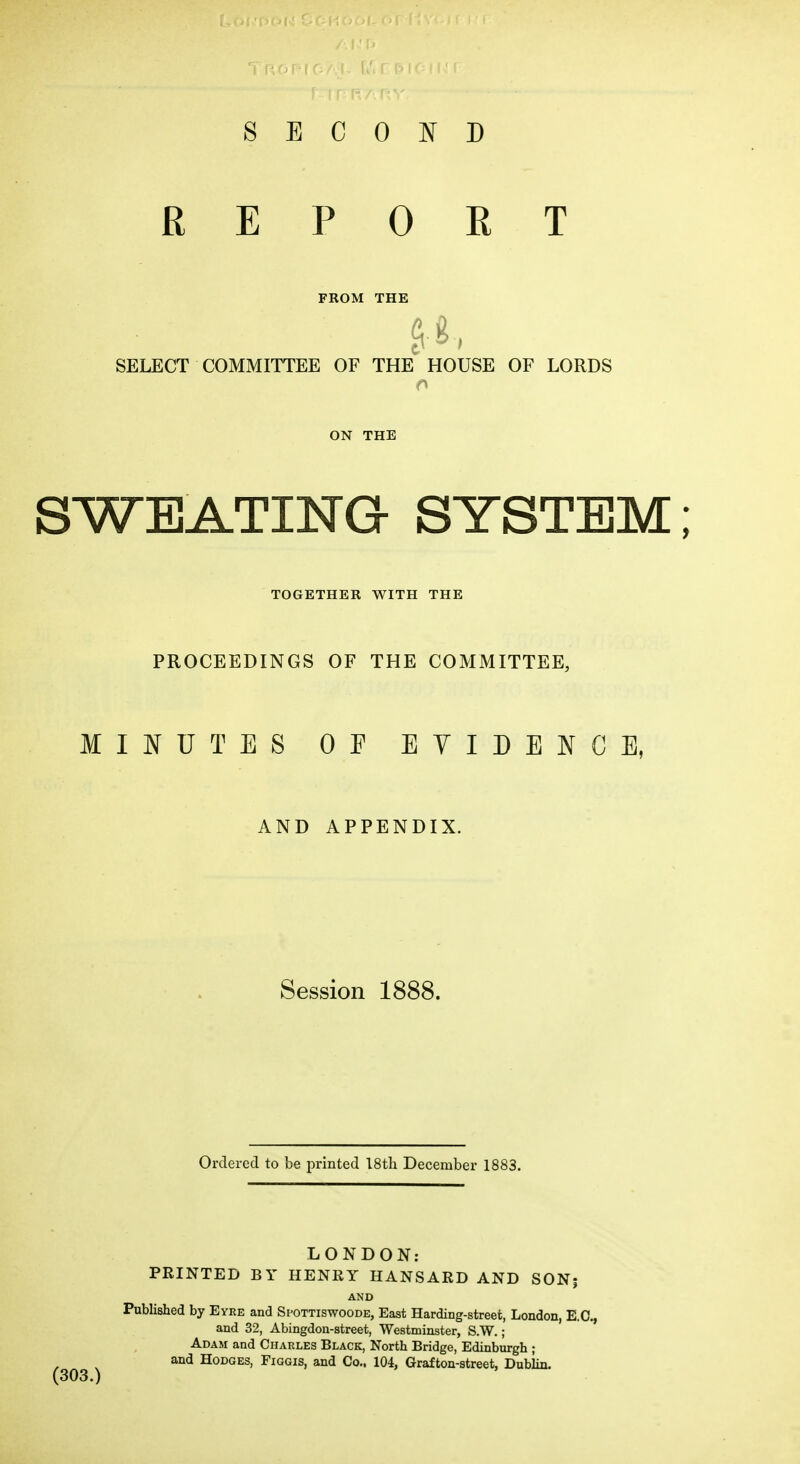 SECOND REPORT FROM THE SELECT COMMITTEE OF THE HOUSE OF LORDS ON THE SWEATING SYSTEM; TOGETHER WITH THE PROCEEDINGS OF THE COMMITTEE, MIJNTUTES OF EVIDENCE, AND APPENDIX. Session 1888. Ordered to be printed 18th December 1883. LONDON: PRINTED BY HENRY HANSARD AND SON| AND Published by Eyre and Spottiswoode, East Harding-street, London, E.G., and 32, Abingdou-street, Westminster, S.W.; Adam and Charles Black, North Bridge, Edinburgh ; and Hodges, Figgis, and Co., 104, Grafton-street, Dublin.