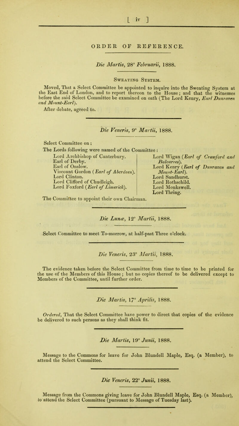 ORDER OF REFERENCE. Die Martts, 28 Februarii, 1888. Sweating System. Moved, That a Select Committee be appointed to inquire into the Sweating System at the East End of London, and to report thereon to the House; and that the witnesses before the said Select Committee be examined on oath (The Lord Kenry, Earl Dunraven and Muunt-Earl). After debate, agreed to. Die Veneris, 9° Martii, 1888. Select Committee on : The Lords following were named of the Committee Lord Archbishop of Canterbury. Earl of Derby. Earl of Onslow. Viscount Gordon (Earl of Aberdeen). Lord Clinton. Lord Clifford of Chudleigh. Lord Foxford (Earl of Limerick). The Committee to appoint their own Chairman. Lord Wigan (Earl of Crawford and Ealcnries). Lord Kenry {Earl of Dunraven and Mount-Earl). Lord Sandhurst. Lord Rothschild. Lord Monkswell. Lord 'I'hring. Die Lunce, 12 Martii, 1888. Select Committee to meet To-morrow, at half-past Three o'clock. Die Veneris, 23 Martii, 1888. The evidence taken before the Select Committee from time to time to be printed for the use of the Members of this House; but no copies thereof to be delivered except to Members of the Committee, until further order. Die Mar lis, ly^ Apr His, 1888. Ordered, That the Select Committee have power to direct that copies of the evidence be delivered to such persons as they shall think fit. Die Martis, 19 J7mii, 1888. Message to the Commons for leave for John Blundell Maple, Esq. (a Member), to attend the Select Committee. Die Veneris, 22° Junii, 1888. Message from the Commons giving leave for John Blundell Maple, Esq. (a Member), to attend the Select Committee (pursuant to Message of Tuesday last).