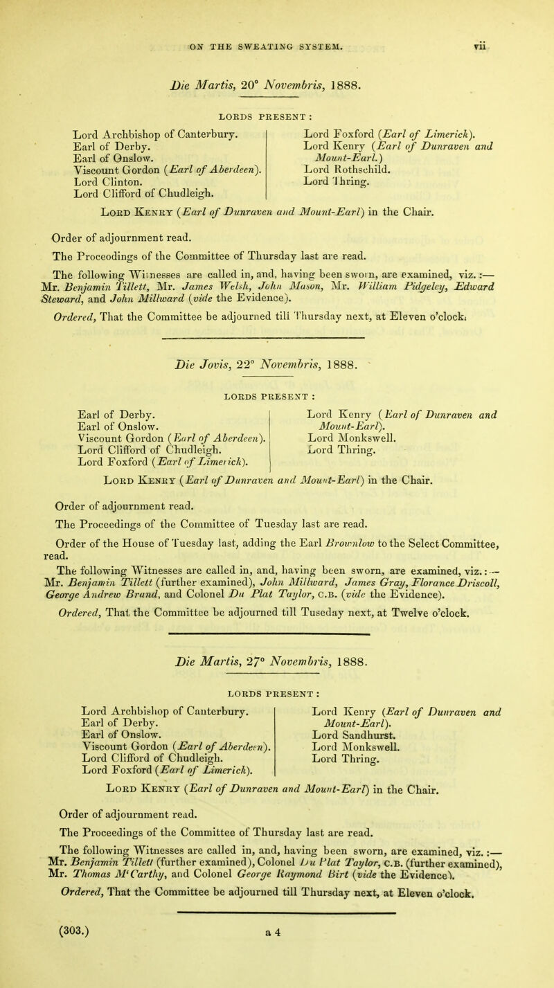 Die Martis, 20° Novemhris, 1888. LORDS PRESENT: Lord Archbishop of Canterbury. Earl of Derby. Earl of Onslow. Viscount Gordon {Earl of Aberdeen). Lord Clinton. Lord Clifford of Chudleigh. Lord Foxford {Earl of Limerick). Lord Kenry {Earl of Dunraven and Mount-Earl.) Lord Rothschild. Lord 'I bring. Lord Kenry {Earl of Dunraven and Mount-Earl) in the Chair. Order of adjournment read. The Proceedings of the Committee of Thursday last are read. The following Wiinesses are called in, and, having been sworn, are examined, viz. :— Mr. Benjamin Tillett, Mr. James Welsh, John Mason, Mr. William Pidgelcy, Edward ■Steward, and John Millward {vide the Evidence). Ordered, That the Committee be adjourned till 'lliursday next, at Eleven o'clocki Die Jovis, 22° Novemhris, 1888. lords PRESENT : Earl of Derby. Lord Kenry ( Earl of Dunraven and Earl of Onslow. Mount-Earl). Viscount Gordon {Earl of Aberdeen'). Lord Monkswell. Lord Clifford of Chudleigh. Lord Thring. Lord Foxford {Earl (f Limerick). Lord Kenry {Earl of Dunraven and Mount-Earl) in the Chair. Order of adjournment read. The Proceedings of the Committee of Tuesday last are read. Order of the House of Tuesday last, adding the Earl Brownlow to the Select Committee, read. The following Witnesses are called In, and, having been sworn, are examined, viz.: — Mr. Benjamin TiV/eiif (further examined), John Millwai-d, James Gray, Florance Driscoll, George Andrew Brand, and Colonel Dtt Plat Taylor, c.B. {vide the Evidence). Ordered, That the Committee be adjourned till Tuseday next, at Twelve o'clock. Die Martis, 27° Novemhris, 1888. lords present Lord Archbishop of Canterbury. Earl of Derby. Earl of Onslow. Viscount Gordon {Earl of Aberdeen). Lord Clifford of Chudleigh. Lord Foxford {Earl of Limerick). Lord Kenry {Earl of Dunraven and Mount-Earl). Lord Sandhurst. Lord Monkswell. Lord Thring. Lord Kenry {Earl of Dunraven and Mount-EarV) in tbe Chair. Order of adjournment read. The Proceedings of the Committee of Thursday last are read. The following Witnesses are called in, and, having been sworn, are examined, viz.: Mr. Benjamin Tillett (further examined). Colonel bu Plat Taylor, c.B. (further examined), Mr. Thomas McCarthy, and Colonel George Raymond birt {vide the Evidence! Ordered, That the Committee be adjourned till Thursday next, at Eleven o'clock. (303.)