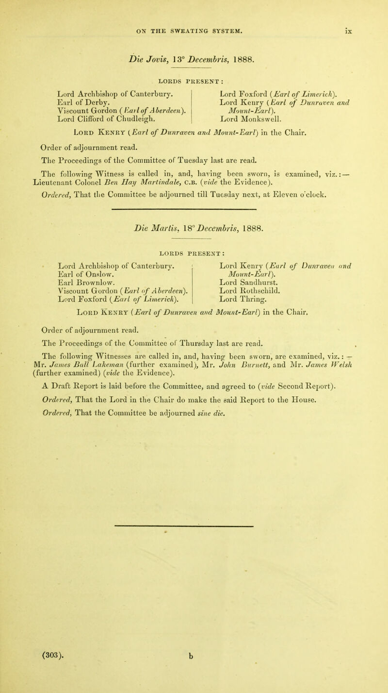 Die Jovis, \3° Decembris, 1888. LORDS PRESENT Lord Archbishop of Canterbury. Earl of Derby. Viscount Gordon ( Eaiiof Aberdeen). Lord Clifford of Chudlei'sh. Lord Foxford {Earl of Limerick). Lord Kenry {Earl of Dunruven and Mounl-Earl). Lord Monkswell. Lord Kenry {Earl of Dunraven and Mount-Earl) in the Chair. Order of adjournment read. The Proceedings of the Committee of Tuesday last are read. The following Witness is called in, and, haying been sworn, is examined, viz.: — Lieutenant Colonel Ben Hay Martindale, c.B, {vide the Evidence). Ordered, That the Committee be adjourned till Tuesday next, at Eleven o'clock. Die Mar lis, 18° Dece?nhris, 1888. LORDS PRESENT : Lord Arcbbishop of Canterbury. Earl of Onslow. Earl Brownlow. Viscount Gordon {Earl of Aberdeen). Lord Foxford {Earl of Limerick). Lord Kenry {Earl of Dunraven and Movnt-Eurl). Lord Sandhurst. Lord Rothschild. Lord Thrins:. Lord Kenry {Earl of Dunraven and Mount'Earl) in the Chair. Order of adjournment read. The Proceedings of the Committee of Thursday last are read. The following Witnesses are called in, and, having been sworn, are examined, viz.: — Mr. James Ball Lakeman (further examined), Mr. John Biirnett, and Mr. James Welsh (further examined) {vide the Evidence). A Draft Report is laid befoi'e the Committee, and agreed to {vide Second Report). Ordered, That tbe Lord in the Chair do make the said Report to the House. Ordered, That the Committee be adjourned sine die. (303). b