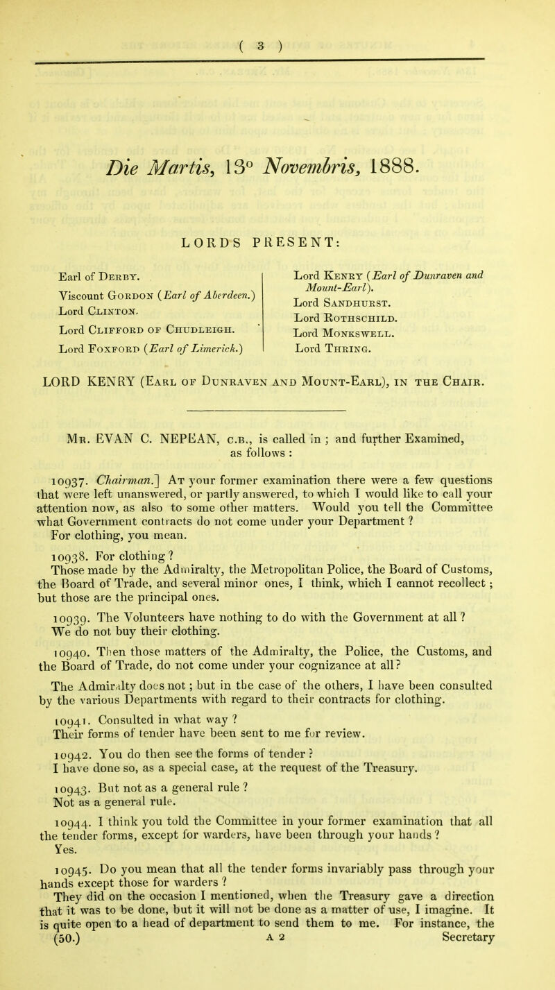 Die Martis, 13° Novembris, 1888. LORDS PRESENT Earl of Derby. Viscount Gordon {Earl of Aberdeen.') Lord Clinton, Lord Clifford of Chudleigh. Lord FOXFORD {Earl of Limerick.) Lord Kenry {Earl of Dunraven and Mount-Earl). Lord Sandhurst. Lord Rothschild. Lord MONKSWELL. Lord Thring. LORD KENRY (Earl of Dunraven and Mount-Earl), in the Chair. Mr. EVAN C. NEPEAN, c.b„ is called in ; and further Examined, as follows : 10937. Ckai?^'man.~\ At your former examination there were a few questions that were left unanswered, or partly answered, to which 1 would like to call your attention now, as also to some other matters. Would you tell the Committee what Government contracts do not come under your Department ? For clothing, you mean. 10938. For clothing? Those made hy the Admiralty, the Metropolitan Police, the Board of Customs, the Board of Trade, and several minor ones, I think, which I cannot recollect; but those are the principal ones. 10939. The Volunteers have nothing to do with the Government at all ? We do not buy their clothing. 10940. Then those matters of the Admiralty, the Pohce, the Customs, and the Board of Trade, do not come under your cognizance at all ? The Admiralty docs not; but in the case of the others, I iiave been consulted by the various Departments with regard to their contracts for clothing. 10941. Consulted in what way ? Their forms of tender have been sent to me for review. 10942. You do then see the forms of tender ? I have done so, as a special case, at the request of the Treasury. 10943. But not as a general rule ? Not as a general rule. 10944. I think you told the Committee in your former examination that all the tender forms, except for warders, have been through your hands ? Yes. 10945. Do you mean that all the tender forms invariably pass through your hands except those for warders ? They did on the occasion I mentioned, when the Treasury gave a direction that it was to be done, but it will not be done as a matter of use, I imagine. It is quite open to a head of department to send them to me. For instance, the (50.) A 2 Secretary