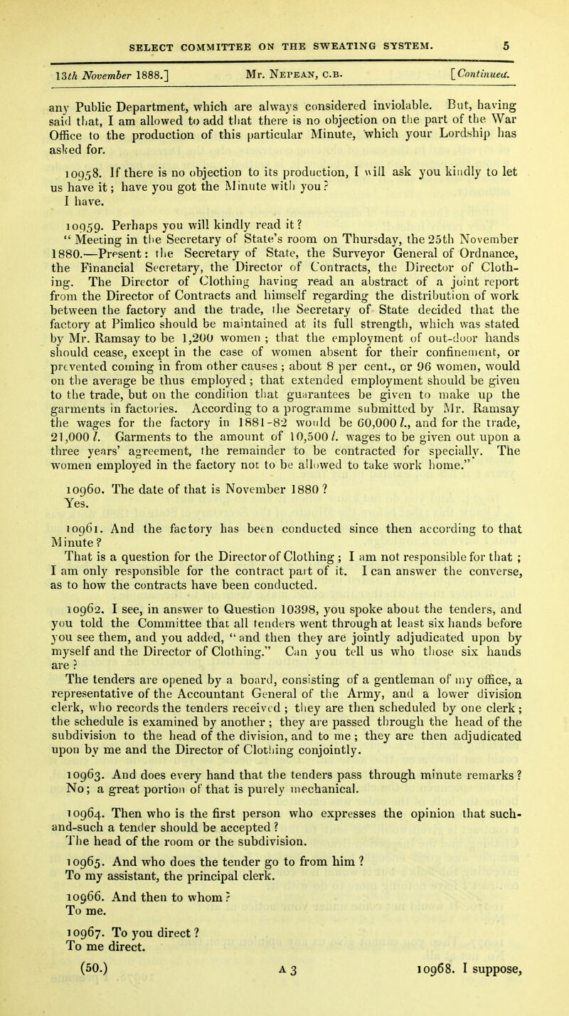 \^th November 1888.] Mr. Nepean, C.b. \_Continuea. any Public Department, which are always considered inviolable. But, having said that, I am allowed to add that theie is no objection on the part of the War Office to the production of this particular Minute, which your Lordship has aslced for, 10958. If there is no objection to its production, I uill ask you kindly to let us have it; have you got the Minute with you? I have. 10959. Perhaps you will kindly read it?  Meeting in the Secretary of Stale's room on Thursday, the 25th November 1880.—Present: the Secretary of State, the Surveyor General of Ordnance, the Financial Secretary, the Director of Contracts, the Director of Cloth- ing. The Director of Clothing having read an abstract of a joint report from the Director of Contracts and himself regarding the distribution of work between the factory and the trade, the Secretary of State decided that the factory at Pimlico should be maintained at its full strength, which was stated by Mr. Ramsay to be 1,200 women ; that the employment of out-door hands should cease, except in the case of women absent for their confinement, or prevented coming in from other causes ; about 8 per cent., or 96 women, would on the average be thus employed ; that extended employment should be given to the trade, but on the condition that guarantees be given to make up the garments in factoiies. According to a programme submitted by Mr. Ramsay the wages for the factory in 1881-82 would be 60,000 and for the trade, 21,000 /. Garments to the amount of 10,500/. wages to be given out upon a three years' agreement, the remainder to be contracted for specially. The women employed in the factory not to be allowed to take work home. 10960. The date of that is November 1880 ? Yes. T0961. And the factory has been conducted since then according to that M inute ? That is a question for the Director of Clothing ; I am not responsible for that ; I am only responsible for the contract part of it. I can answer the converse, as to how the contracts have been conducted. 10962. I see, in answer to Question 10398, you spoke about the tenders, and you told the Committee that all tenders went through at least six hands before you see them, and you added,  and then they are jointly adjudicated upon by myself and the Director of Clothing. Can you tell us who those six hands are ? The tenders are opened by a board, consisting of a gentleman of my office, a representative of the Accountant General of the Army, and a lower division clerk, who records the tenders received ; tliey are then scheduled by one clerk; the schedule is examined by another ; they ai e passed through the head of the subdivision to the head of the division, and to me; they are then adjudicated upon by me and the Director of Clothing conjointly. 10963. And does every hand that the tenders pass through minute remarks? No; a great portion of that is purely mechanical. 10964. Then who is the first person who expresses the opinion that such- and-such a tender should be accepted ? The head of the room or the subdivision. 10965. And who does the tender go to from him ? To my assistant, the principal clerk. 10966. And then to whom.' To me. 10967. To you direct ? To me direct. (50.) 10968. I suppose,