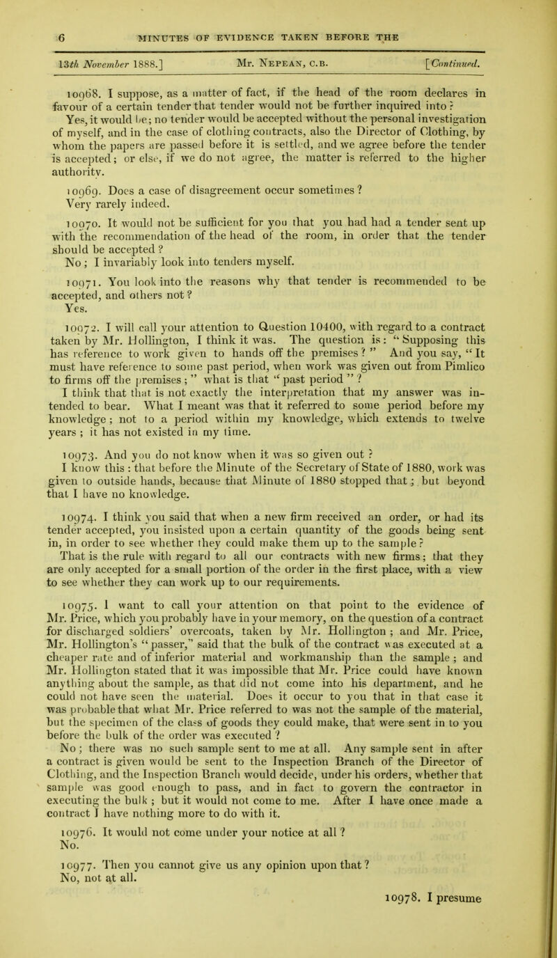 13th November 1888.] Mr. Nepean, C.B. [Covtiiiued. 10968. I suppose, as a matter of fact, if the head of the room declares in favour of a certain tender that tender would not be further inquired into ? Yes, it would l^e; no tender would be accepted without the personal investigation of myself, and in the case of clothing contracts, also the Director of Clothing-, by whom the papers are passed before it is settk-d, and we agree before the tender is accepted; or else, if we do not agree, the matter is referred to the higher authority. 10969. Does a case of disagreement occur sometimes? Very rarely indeed. 10070. It would not be sufficient for you that you had had a tender sent up with the recommendation of the head of the room, in order that the tender should be accepted ? No ; I invariably look into tenders myself. 10971. You look into the reasons why that tender is recommended to be accepted, and others not ? Yes. 10072. I will call your attention to Question 10400, with regard to a contract taken by Mr. HoUington, I think it was. The question is: Supposing this has reference to work given to hands off the premises?  And you say, It must have refei ence to some past period, when work was given out from Pimlico to firms off the premises ;  what is that ^past period  ? I think that that is not exactly the interpretation that my answer was in- tended to bear. What I meant was that it referred to some period before my knowledge ; not to a period witliin my knowledge, which extends to twelve years ; it has not existed in my time. 10973. And you do not know when it was so given out ? I knov/ this : that before the Minute of the Secretary of State of 1880, work was given to outside hands, because that Minute of 1880 stopped that;. but beyond that I have no knowledge. 10974. I think you said that when a new firm received an order, or had its tender accepted, you insisted upon a certain quantity of the goods being sent in, in order to see whether they could make them up to the sample ? That is the rule with regard to all our contracts with new firms; that they are only accepted for a small portion of the order in the first place, with a view to see whether they can work up to our requirements. 10975. I want to call your attention on that point to the evidence of Mr. Price, which you probably have in your memory, on the question of a contract for discharged soldiers' overcoats, taken by Mr. Hollington ; and Mr. Price, Mr. Hollington's  passer, said that the bulk of the contract was executed at a cheaper rate and of inferior material and workmanship than the sample ; and Mr. Hollington stated that it was impossible that Mr. Price could have known anything about the sample, as that did not come into his department, and he could not have seen the material. Does it occur to you that in that case it was probable that what Mr. Price referred to was not the sample of the material, but the specimen of the class of goods they could make, that were sent in to you before the bulk of the order was executed ? No; there was no such sample sent to me at all. Any sample sent in after a contract is given would be sent to the Inspection Branch of the Director of Clothing, and the Inspection Branch would decide, under his orders, whether that sample was good enough to pass, and in fact to govern the contractor in executing the bulk ; but it would not come to me. After I have once made a contract I have nothing more to do with it. 10976. It would not come under your notice at all ? No. 10977. Then you cannot give us any opinion upon that ? No, not at all. 10978. I presume