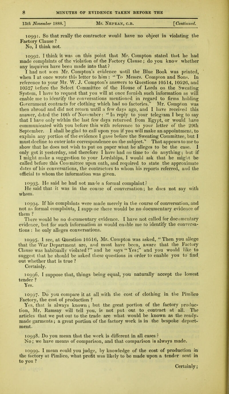 I3th November 1888.] Mr. Nepean, C.b. [^Continued. 10991. So that really the contractor would have no object in violating the Factory Clause ? No, I think not. 10992. 1 think it was on this point that Mr. Compton stated that he had made complaints of the violation of the Factory Clause ; do you know whether any inquiries have been made into that ? I had not seen Mr. Compton's evidence until the Blue Book was printed, when I at once wrote this letter to him : To Messrs. Compton and Sons. In reference to your Mr. W. J. Compton's answers to Questions 10514, 10526, and 1052/ before the Select Committee of the House of Lords on the Sweating System, 1 have to request that you will at once furnish such information as will enable me to identify the conversations mentioned in regard to firms holding Government contracts for clothing which had no factories. Mr. Compton was then abroad and did not return until a few days ago, and I have received this answer, dated the 10th of November: In reply to your telegram 1 beg to say that I have only within the last few days returned from Egypt, or would have communicated with you before this with reference to your letter of the 29th September. 1 shall be glad to call upon you if you will make an appointment, to explain any portion of the evidence I gave before the Sweating Committee, but I must decline to enter into correspondence on the subject. That appears to me to show that he does not wish to put on paper what he alleges to be the case. I only got it yesterday, and therefore I have had no time to do anything; but if I might make a suggestion to your Lordships, I would ask that he might be called before this Committee upon oath, and required to state the approximate dates of his conversations, the contractors to whom his reports referred, and the official to whom the information was given. 10993. He said he had not made a formal complaint? He said that it was in the course of conversation; he does not sav with whom. 10994. If his complaints were made merely in the course of conversation, and not as formal complaints, I suppose there would be no documentary evidence of them ? There would be no documentary evidence. I have not called for documentary evidence, but for such information as would enable me to identify the conversa- tions : he only alleges conversations. 10995. 1 see, at Question 10516, Mr. Compton was asked, Then you allege that the War Department are, and must have been, aware that the Factory Clause was habitually violated? and he says Yes; and you would like to suggest that he should be asked these questions in order to enable you to find out whether that is true ? Certainly. 10996. I suppose that, things being equal, you naturally accept the lowest tender ? Yes. 10997. Do you compare it at all with the cost of clothing in tiie Pimlico Factory, the cost of production ? Yt'S, that is always known ; but the great portion of the factory i)roduc- tion, Mr. Ramsay will tell you, is not put out to contract at all. The articles that we put out to the trade are what would be known as the ready- made garments; a great portion of the factory work is in the bespoke depart- ment. 10998. Do you mean that the work is different in all cases ? No; we have means of comparison, and that comparison is always made. 10999. I mean could you judge, by knowledge of the cost of production in the factory at Pimlico, what profit was likely to be made upon a tender sent in to you ? Certainly;