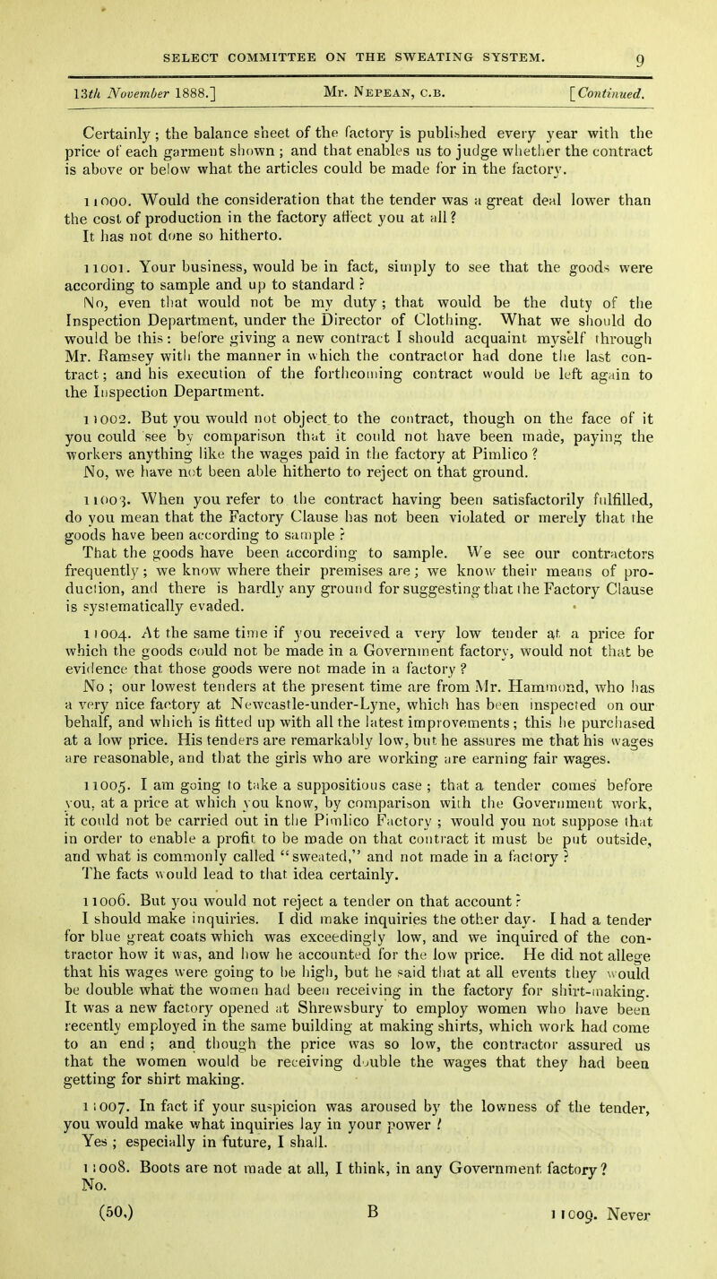 VMk November 1888.] Mr. Nepean, C.b. \_Continued. Certainly; the balance sheet of the factory is publihhed every year with the price of each garnaent shown ; and that enables us to judge whetlicr the contract is above or below what the articles could be made for in the factory. 11000. Would the consideration that the tender was a great deal lower than the cost of production in the factory affect you at all? It has not done so hitherto. 11001. Your business, would be in fact, simply to see that the goods were according to sample and up to standard ? No, even that would not be my duty ; that would be the duty of the Inspection Department, under the Director of Clothing. What we should do would be this: before giving a new contract I should acquaint myself through Mr. Ramsey with the manner in which the contractor had done the last con- tract ; and his execution of the forthcoming contract would be left again to the Inspection Department. 11002. But you would not object to the contract, though on the face of it you could see by comparison that it could not have been made, paying the workers anything like the wages paid in the factory at Pimlico ? No, we have not been able hitherto to reject on that ground. 11003. When you refer to the contract having been satisfactorily fulfilled, do you mean that the Factory Clause has not been violated or merely that the goods have been according to sample ? That the goods have been according to sample. We see our contractors frequently; we know where their premises are; we know their means of pro- duction, and there is hardly any ground for suggesting that the Factory Clause is systematically evaded. i!004. At the same time if you received a very low tender at a price for which the goods could not be made in a Government factory, would not that be evidence that those goods were not made in a factory ? No ; our lowest tenders at the present time are from Mr. Hammond, who has a very nice factory at Newcastle-under-Lyne, which has been inspected on our behalf, and which is fitted up with all the latest improvements ; this he purchased at a low price. His tenders are remarkably low, but he assures me that his wages are reasonable, and that the girls who are working are earning fair wages. 11005. I ^™ goi^^g take a suppositious case ; that a tender comes before you, at a price at which you know, by comparison with the Government work, it could not be carried out in the Pimlico Factory ; would you not suppose that in order to enable a profit to be made on that couti'act it must be put outside, and what is commonly called sweated, and not made in a factory ? The facts would lead to that idea certainly. 11006. But you would not reject a tender on that account r I should make inquiries. I did make inquiries the other day- I had a tender for blue great coats which was exceedingly low, and we inquired of the con- tractor how it was, and how he accounted for the low price. He did not allege that his wages were going to be liigh, but he said that at all events they would be double what the women had been receiving in the factory for shirt-making. It was a new factory opened at Shrewsbury to employ women who have been recently employed in the same building at making shirts, which work had come to an end ; and though the price was so low, the contractor assured us that the women would be receiving double the wages that they had been getting for shirt making. 11007. In fact if your suspicion was aroused by the lowness of the tender, you would make v/hat inquiries lay in your power Yes ; especially in future, I shall. 1 !Oo8. Boots are not made at o,ll, I think, in any Government factory? No. (50,) B 1 IC09. Never