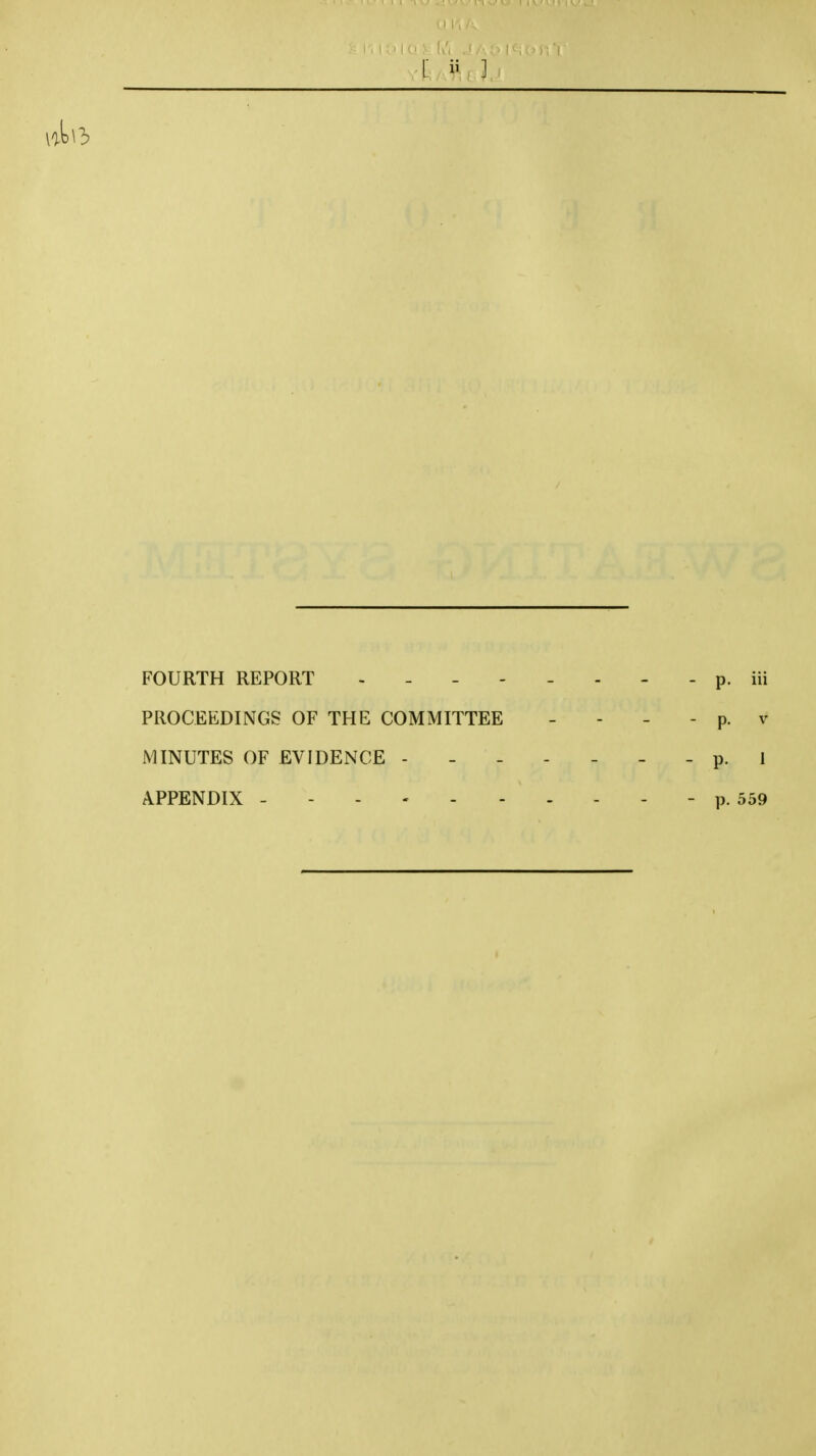 [ ] FOURTH REPORT p. iii PROCEEDINGS OF THE COMMITTEE - - - - p. v MINUTES OF EVIDENCE ------- p. I APPENDIX - p. 559