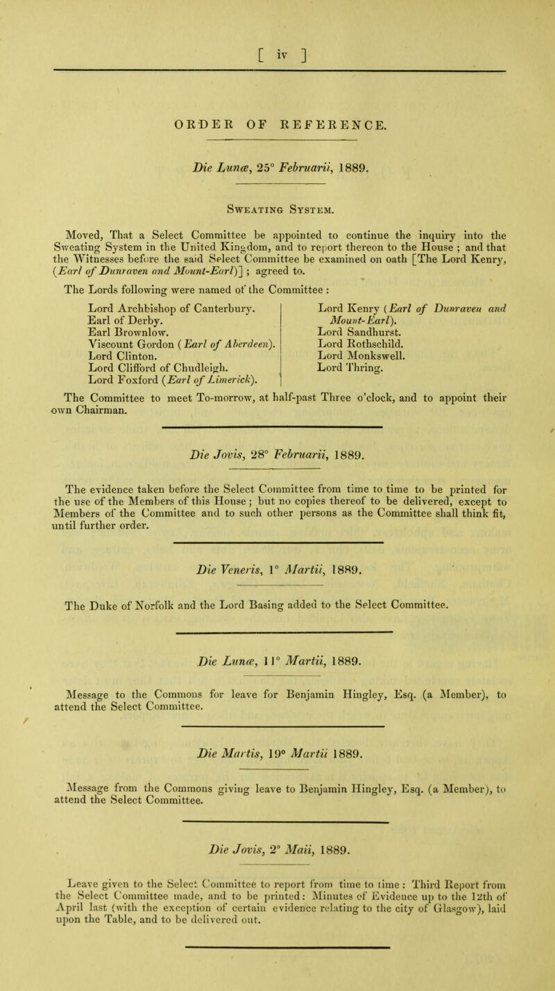 ORDER OF REFERENCE. Die Liince, 25° Februarii, 1889. Sweating System. Moved, That a Select Committee be appointed to continue the inquiry into the Sweating System in the United Kingdom, and to report thereon to the House ; and that the Witnesses before the said Select Committee be examined on oath [The Lord Kenry, {Ear/ of Dunrmjen and Muunt-Eariy] ; agreed to. The Lords following: were named of the Committee Lord Archbishop of Canterbury. Earl of Derby. Earl Brownlow. Viscount Gordon {Earl of Aberdeen). Lord Clinton. Lord Clifford of Chudleigh. Lord Foxford {Earl of Limerick). Lord Kenry {Earl of Dunraven and Mount-Earl). Lord Sandhurst. Lord Rothschild. Lord Monkswell. Lord Thrincr. The Committee to meet To-morrow, at half-past Three o'clock, and to appoint their own Chairman. Die Jovis, 28° Februarii, 1889. The evidence taken before the Select Committee from time to time to be printed for the use of the Members of this House ; but no copies thereof to be delivered, except to Members of the Committee and to such other persons as the Committee shall think fit, until further order. Die Veneris, V Martii, 1889. The Duke of Norfolk and the Lord Basing added to the Select Committee. Die Lima, 11° Martii, 1889. Message to the Commons for leave for Benjamin Hingley, Esq. (a iMember), to attend the Select Committee. Die Mortis, 19° Martii 1889. Message from tlie Commons giving leave to Benjamin Hingley, Esq. (a Member), to attend the Select Committee. Die Jovis, 2 Maii, 1889. Leave given to the Select Committee to report from time to time : Third Report from the Select Committee made, and to be printed: Minutes of Evidence up to the I2th of April last (with the exception of certain evidence relating to the city of Glasgow), laid upon the Table, and to be delivered out.