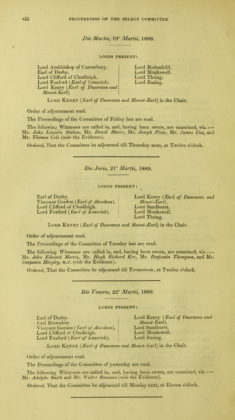 Die Martis, 19° Martii, 1889. LORDS present; Lord Archbishop of Canterbury. Earl of Derby. Lord Clifford of Chudleigh. Lord Foxford {Earl of Limerick). Lord Kenry {Earl of Dunraven and Mount-Earl). Lord Rothschild. Lord Monkswell. Lord Thring. Lord Basintr. Loud Kenry {Earl of Dunraven and Mount-Earl) in the Chair. Order of adjournment read. The Proceedings of the Committee of Friday last are read. The following Witnesses are called in, and, having been sworn, are examined, viz.:— Mr. John Lincoln Mahon, Mr. David Moore, Mr. Joseph Price, Mr. James Cox, and Mr. Thomas Ccle {vide the Evidence). Ordered, That the Committee be adjourned till Thursday next, at Twelve o'clock. DieJovis, 21° Martii, 1889. LORDS PRESENT Earl of Derby. | Lord Kenry {Earl of Dunraren and Y'lSiCOunt GordiOVL {Earl of Aberdeen). | Mount-Earl). Lord Sandhurst. Lord Monkswell. Lord Thrinsr. Lord Clifford of Chudleigh. Lord Foxford ( Earl of Limerick). .Lord Kenry {Earl of Dunraven and Mount-Earl) in the Chair. Order of adjournment read. The Proceedings of the Committee of Tuesday last are read. The following Witnesses are called in, and, having been sworn, are examined, viz.: — ^Ir. John Edward Morris, Mr. Hugh Richard Ker, Mr. Benjamin Thompson, and Mr. Iknjamin Hhnjley, M.P. {vide the Evidence). Ordered, That the Committee be adjourned till To-morrow, at Twelve o'clock. Bie Veneris, 22° Martii, 1889. LORDS PRESENT; Earl of Derby. r!arl Brownlow. Viscount Gordon ( l\arl of Aberdeen). Lord Clifford ol Cliudleigh. Lord Foxford {Earl of Limerick). Lord Kenry {Earl of Dunraven and Mount- Earl). Lord Sandhurst. Lord Monkswell. Lord Basins:. Lord Kenry {Earl of Dunraven and Mount-Earl) in the Chair. Order of adjournment read. The Proceedings of the Committee of yesterday arc read. The following Witnesses are called in, and, having been sworn, arc examined, viz. :- Mr. Adolphc Smith and Mr. Walter Bassano {vide the Evidence).