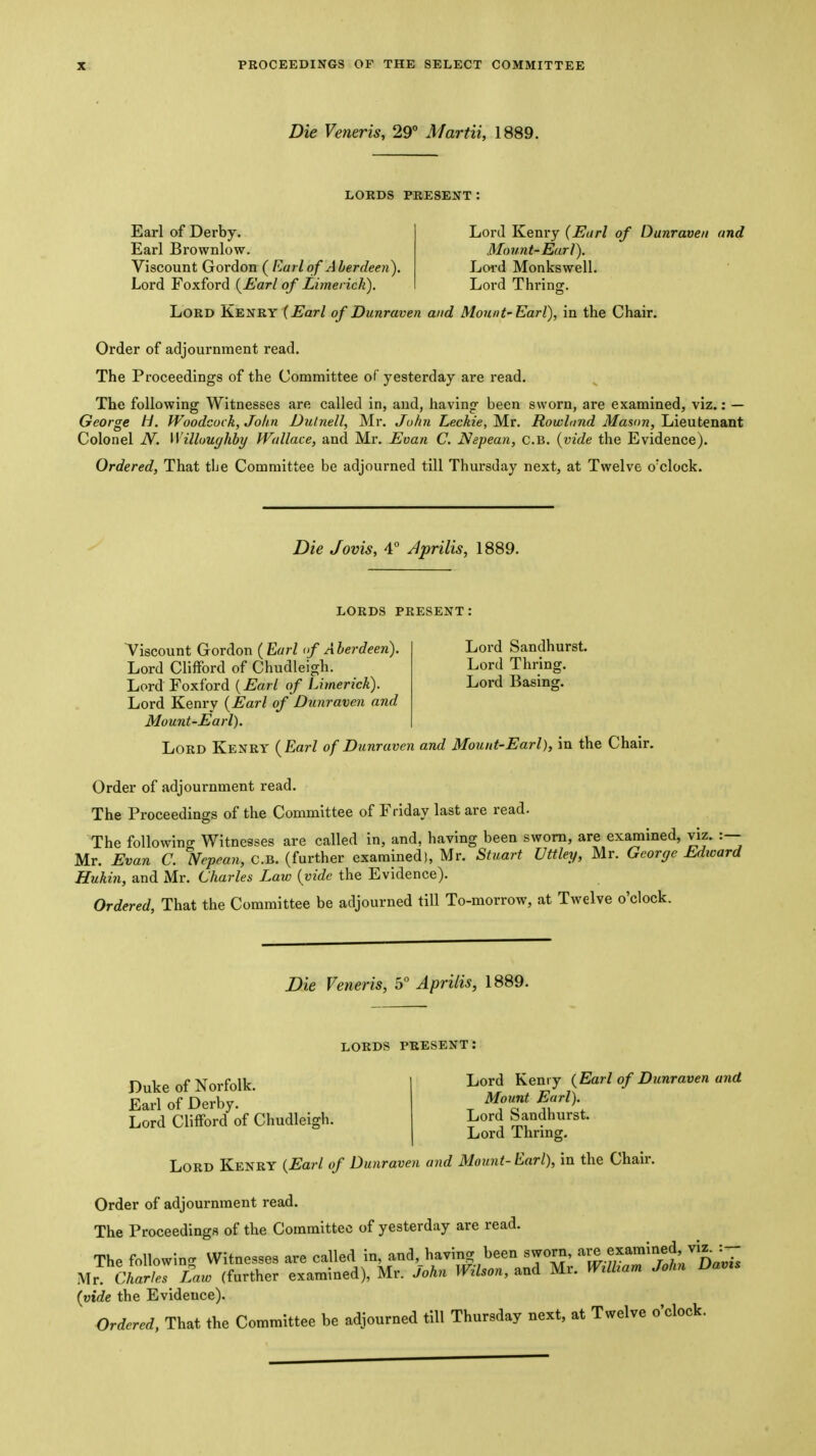 Die Veneris, 29* Martii, 1889. LORDS PRESENT Earl of Derby. Earl Brownlow. Viscount Gordon ( Earl of A herdeen). Lord Foxford {^Earl of Limerick). Lord Kenry {Earl of Dunraven and Mount-Earl). Lord Monkswell. Lord Thrinor. Lord Kenry (^ar/ of Dunraven and Mount'Earl), in the Chair. Order of adjournment read. The Proceedings of the Committee of yesterday are read. The following Witnesses are called in, and, having been sworn, are examined, viz.: — George H. Woodcock, John JDulnell, Mr. John Leckie, Mr. Rowland Mason, Lieutenant Colonel JV. Willoughby Wallace, and Mr. Evan C. Nepean, c.B. {vide the Evidence). Ordered, That tbe Committee be adjourned till Thursday next, at Twelve o'clock. Die Jovis, 4° Jprilis, 1889. LORDS PRESENT; Viscount Gordon ( Earl <f A herdeen). Lord Sandhurst. Lord Clifford of Chudleigh. Lord Thring. Lord Foxford {Earl of Limerick). Lord Basmg. Lord Kenry {Earl of Dunraven and Mount-Earl). Lord Kenry ( Earl of Dunraven and Mount-Earl), in the Chair. Order of adjournment read. The Proceedings of the Committee of Friday last are read. The following Witnesses are called in, and, having been sworn, are examined, viz. :— Mr. Evan C. IVepemi, c.B. {further examined), Mr. Stuart Uttley, Mr. George Edicard Hukin, and Mr. Charles Law {vide the Evidence). Ordered, That the Committee be adjourned till To-morrow, at Twelve o'clock. Die Veneris, 5 Aprilis, 1889. LORDS PRESENT: Duke of Norfolk. Earl of Derby. Lord Clifford of Chudleigh. Lord Kenry {Earl of Dunraven and Mount Earl). Lord Sandhurst. Lord Thring. Lord Kenry {Earl of Dunraven and Mount- Earl), in the Chair. Order of adjournment read. The Proceedings of the Committee of yesterday are read. The foUowincr Witnesses are called in, and, having been sworn, examined viz. :- Mr clarL Law (further examined), Mr. John Wilson, and Mr. Wdham John Davzs {vide the Evidence).