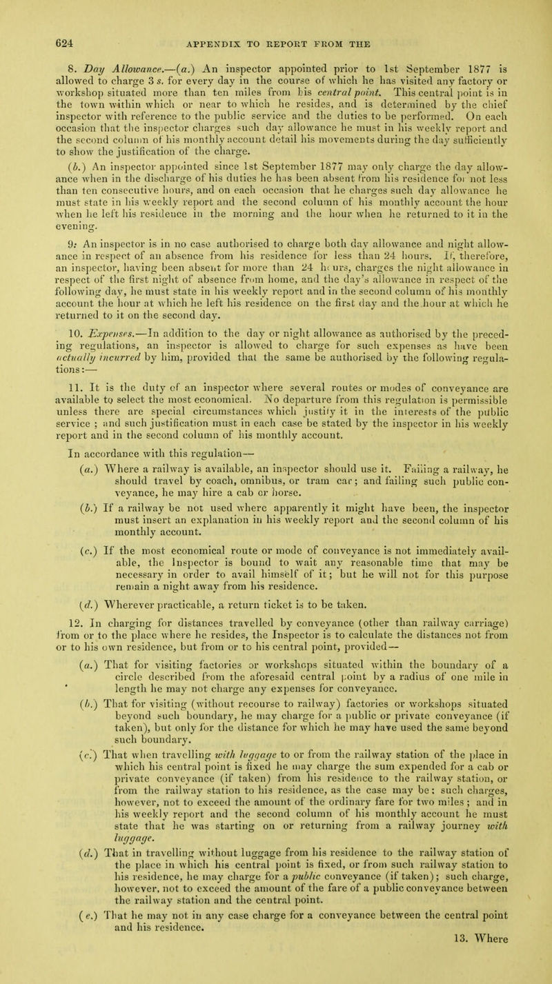 8. Day Allowance.—(a.) An inspector appointed prior to 1st September 1877 is allowed to charge 3 s. for every day in the course of which he has visited any factory or workshop situated more than ten miles from bis central point. This central ])oint is in the town within whicli or near to which he resides, and is determined by the chief inspector with reference to the public service and the duties to be y)crformed. On each occasion that tlie inspector charoes such da;,- allowance he must in his weekly report and the second column of his monthly account detail his movements during the day sufficiently to show the justification of the charge. (i.) An inspector appointed since 1st September 1877 may only charge the day allow- ance Avhen in the discharge of his duties he has been absent from his residence for not less than ten consecutive hours, and on each occasion that he charges such day allowance he must state in his v.-eekly report and the second column of his monthly account the hour when he left his residence in the morning and the hour when he returned to it in the evening. 9; An inspector is in no case authorised to charge both day allowance and night allow- ance in respect of an absence from his residence for less than 24 Iiours. If, therelbre, an inspector, having been absent for more than 24 Ik urs, charges the night allowance in respect of the first night of absence fmm home, and the day's allowance in respect of the following day, he must state in his weekly report and in the second column of his monthly account tlie hour at which he left his residence on the first day and the hour at which he returned to it on the second day. 10. Expenses.—In addition to the day or night allovv'ance as authorised by the preced- ing regulations, an inspector is allowed to clnirge for such expenses as have been (ictiialhj incurred by him, provided that the same be authorised by the following regula- tions :—■ 11. It is the duty of an inspector where several routes or modes of conveyance are available to select the most economical. No departure from this regulation is permissible unless there are special circumstances which justiiy it in the interests of the public service ; and such justification must in each case be stated by the inspector in his weekly report and in the second column of his monthly account. In accordance with this regulation— (a.) Where a railway is available, an insj)ector should use it. Failing a railway, he should travel by coach, omnibus, or tram car; and failing such public con- veyance, he may hire a cab cr Jiorse. (h.) If a railway be not used where apparently it might have been, the inspector must insert an explanation in his weekly report and the second column of his monthly account. (c.) If the most economical route or mode of conveyance is not immediately avail- able, the Inspector is bound to wait any reasonable time that may be necessar}^ in order to avail himself of it; but he will not for this purpose renjain a night away from his residence. i^d.) Wherever practicable, a return ticket is to be taken. 12. In charging for distances travelled by conveyance (other than railway carriage) from or to the place where he resides, the Inspector is to calculate the distances not from or to his own residence, but from or to his central point, jirovided — (a.) That for visiting factories or workshops situated within the boundary of a circle described from the aforesaid central point by a radius of one mile in * length he may not charge any expenses for conveyance. {I).) That for visiting (without recoui'se to railway) factories or workshops situated beyond such boundary, he may charge for a public or j)rivaie conveyance (if taken), but only ibr the distance for which he may hare used the same beyond such boundary. (r.) That when travelling toith h'r/(ja(je to or from the railway station of the place in which liis central point is fixed he may charge the sum expended for a cab or private conveyance (if taken) from his residence to tlie railway station, or from the railway station to his residence, as the case may be : such cliarges, however, not to exceed the amount of the ordinary fare for two miles ; and in his weekly report and the second column of his monthly account he must state that he was starting on or returning from a railway journey witli luggage. {d.) That in travelling without luggage from his residence to the railway station of the place in which his central point is fixed, or from such railway station to his residence, he may charge for a public conveyance (if taken); such charge, however, not to exceed the amount of the fare of a public conveyance between the railway station and the central point. (<?.) That he may not in any case charge for a conveyance between the central point and his residence. 13. Where