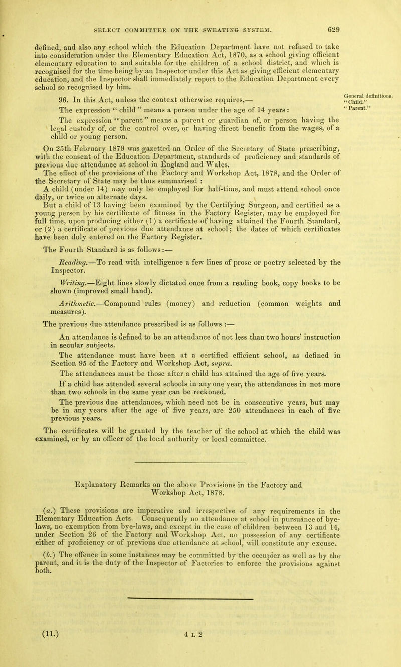 Parent.' defined, and also any school vvliich the Education Department have not refused to take into consideration under the Elementary Education Act, 1870, as a school giving efficient elementary education to and suitable for the children of a school district, and which is recognised for the time being by an Inspector under this Act as giving efficient elementary education, and the Inspector shall immediately report to the Education Department every school so recognised by him. rv/> T ii • * ^ 1 J.I. i i xi - • General definitions. 96. In this Act, unless the context otherwise requires,— Child. The expression  child  means a person under the age of 14 years : The expression  parent means a parent or guardian of, or person having the legal custody of, or the control over, or having direct benefit from the wages, of a child or young person. On 25th February 1879 was gazetted an Order of the Secretary of State prescribing, with the consent of the Education Department, standards of proficiency and standards of previous due attendance at school in England and ^'ales. The effect of the provisions of the Factory and Workshop Act, 1878, and the Order of the Secretary of State may be thus summarised : A child (under 14) iiiay only be employed for half-time, and must attend school once daily, or twice on alternate days. But a child of 13 having been examined by the Certifying Surgeon, and certified as a young person by his certificate of fitness in the Factory Register, may be employed for full time, upon producing either (1) a certificate of having attained the Fourth Standard, or (2) a certificate of previous due attendance at school; the dates of which certificates have been duly entered on the Factory Register. The Fourth Standard is as follows:— Reading.—To read with intelligence a few lines of prose or poetry selected by the Inspector. Writing.—Eight lines slowly dictated once from a reading book, copy books to be shown (improved small hand). Arithmetic.—Compound rules (money) and reduction (common weights and measures). The previous due attendance prescribed is as follows :— An attendance is defined to be an attendance of not less than two hours' instruction in secular subjects. The attendance must have been at a certified efficient school, as defined in Section 95 of the Factory and Workshop Act, supra. The attendances must be those after a child has attained the age of five years. If a child has attended several schools in any one year, the attendances in not more than two schools in the same year can be reckoned. The previous due attendances, which need not be in consecutive years, but may be in any years after the age of five years, are 250 attendances in each of five previous years. The certificates will be granted by the teacher of the school at which the child was examined, or by an officer of the local authority or local committee. Explanatory Remarks on the above Provisions in the Factory and Workshop Act, 1878. (a.) These provisions are imperative and irrespective of any requirements in the Elementary Education Acts. Consequently no attendance at school in pvrsuanceof bye- laws, no exemption from bye-laws, and except in the case of children between 13 and 14, under Section 26 of the Factory and Workshop Act, no possession of any certificate either of proficiency or of previous due attendance at school, will constitute any excuse (i.) The offence in some instances may be committed by the occupier as well as by the parent, and it is the duty of the Inspector of Factories to enforce the provisions against both.